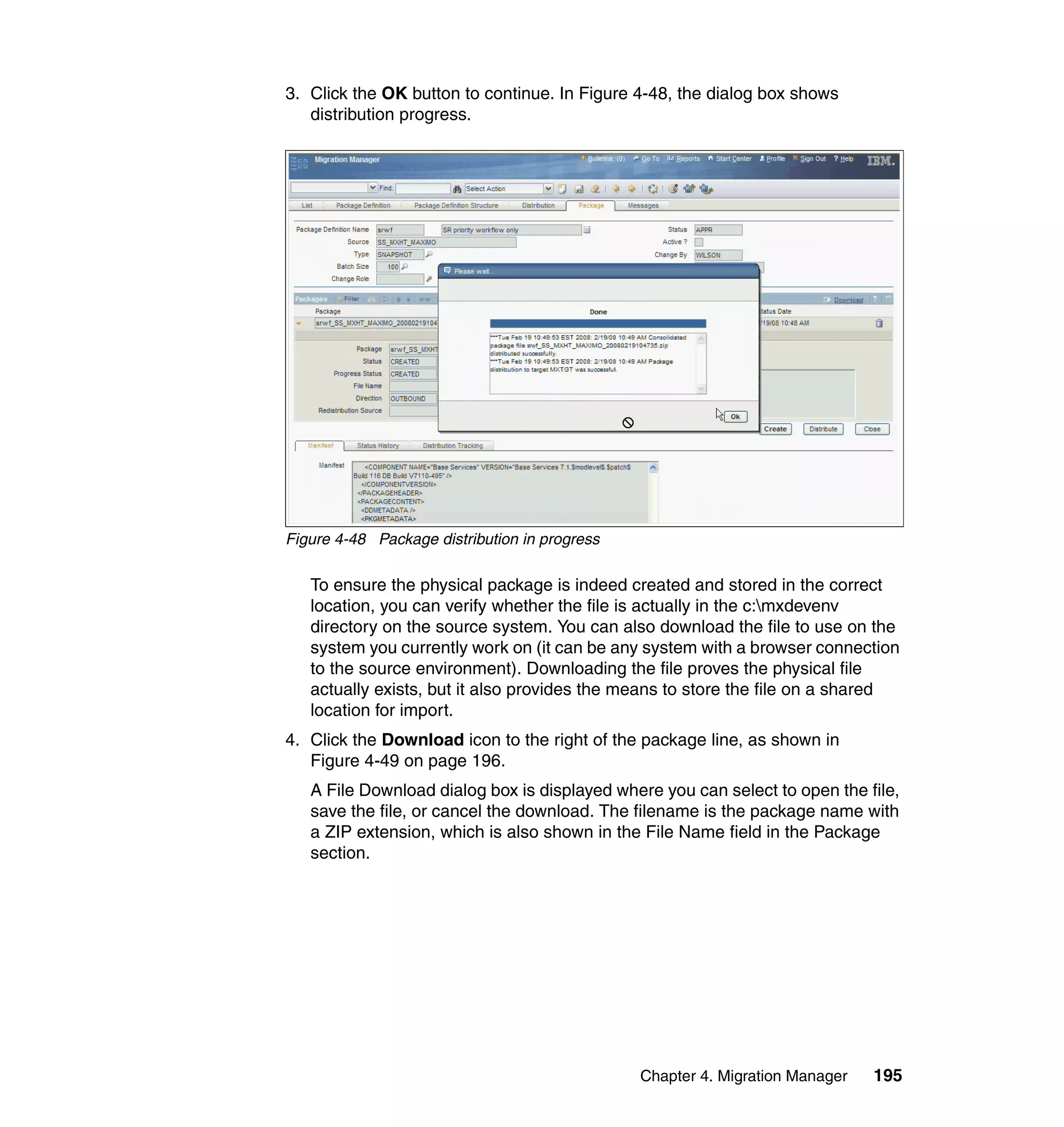3. Click the OK button to continue. In Figure 4-48, the dialog box shows
   distribution progress.




Figure 4-48 Package distribution in progress

   To ensure the physical package is indeed created and stored in the correct
   location, you can verify whether the file is actually in the c:mxdevenv
   directory on the source system. You can also download the file to use on the
   system you currently work on (it can be any system with a browser connection
   to the source environment). Downloading the file proves the physical file
   actually exists, but it also provides the means to store the file on a shared
   location for import.
4. Click the Download icon to the right of the package line, as shown in
   Figure 4-49 on page 196.
   A File Download dialog box is displayed where you can select to open the file,
   save the file, or cancel the download. The filename is the package name with
   a ZIP extension, which is also shown in the File Name field in the Package
   section.




                                               Chapter 4. Migration Manager   195
 