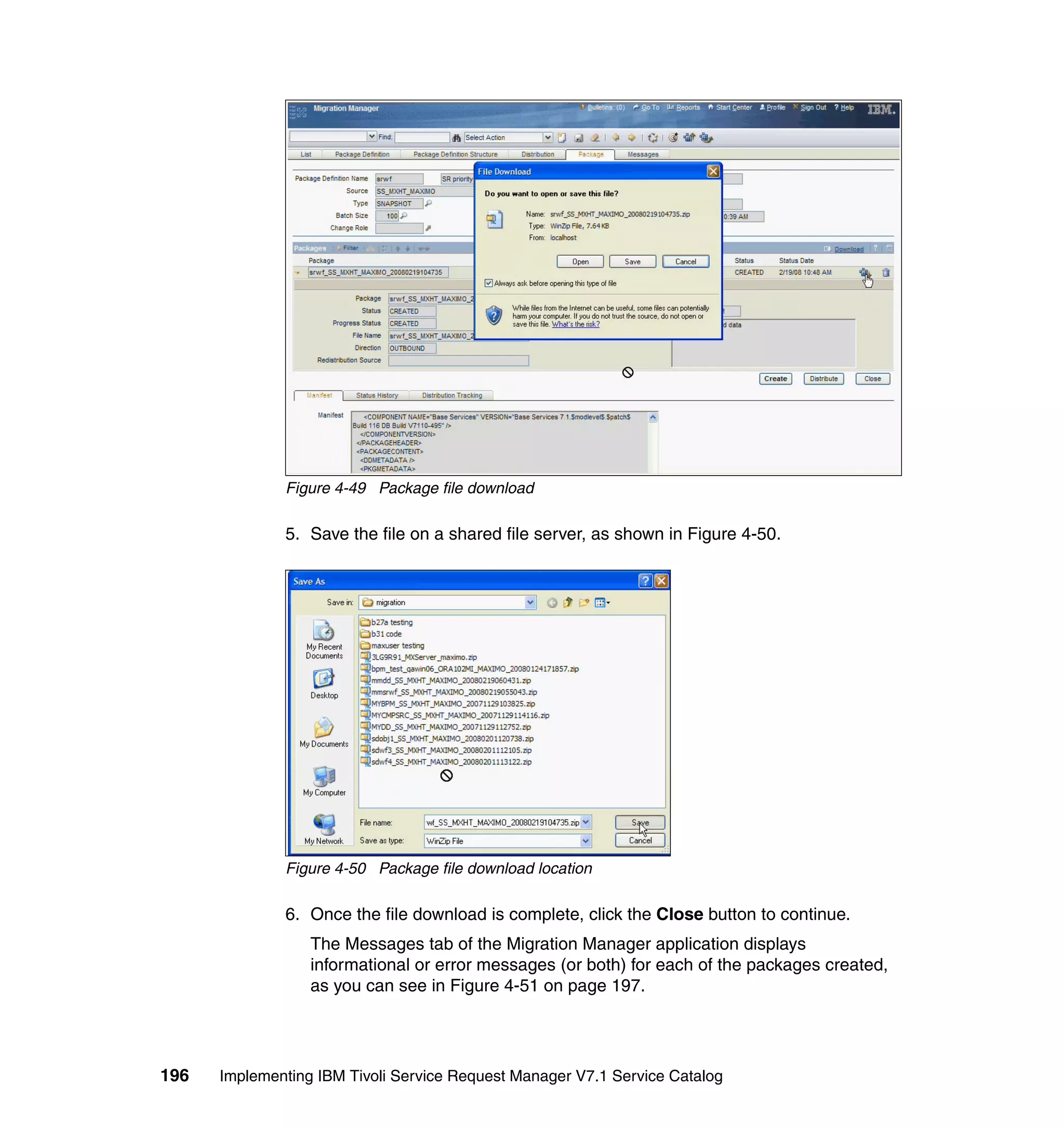 Figure 4-49 Package file download

              5. Save the file on a shared file server, as shown in Figure 4-50.




              Figure 4-50 Package file download location

              6. Once the file download is complete, click the Close button to continue.
                  The Messages tab of the Migration Manager application displays
                  informational or error messages (or both) for each of the packages created,
                  as you can see in Figure 4-51 on page 197.




196   Implementing IBM Tivoli Service Request Manager V7.1 Service Catalog
 
