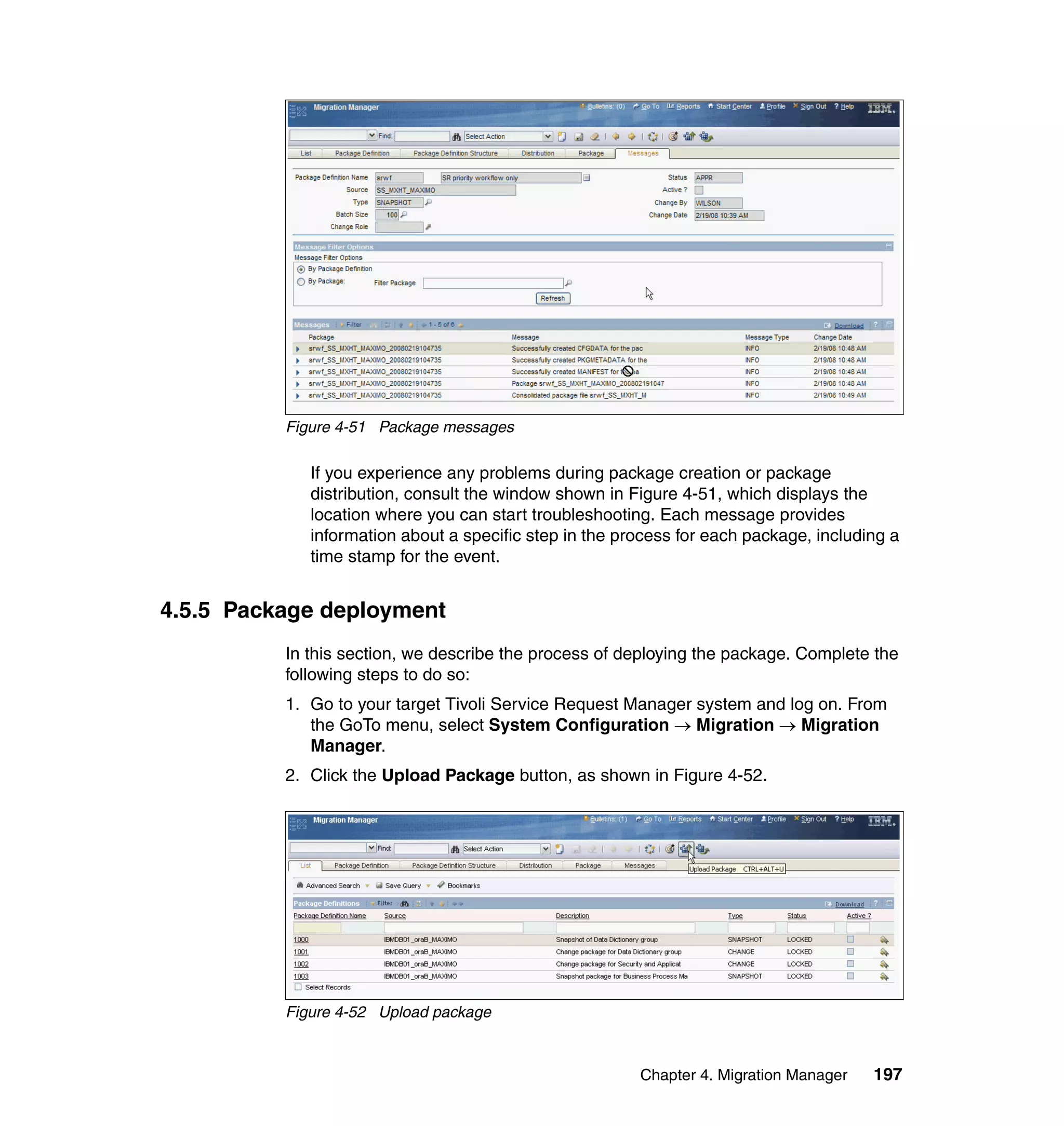 Figure 4-51 Package messages

             If you experience any problems during package creation or package
             distribution, consult the window shown in Figure 4-51, which displays the
             location where you can start troubleshooting. Each message provides
             information about a specific step in the process for each package, including a
             time stamp for the event.


4.5.5 Package deployment
          In this section, we describe the process of deploying the package. Complete the
          following steps to do so:
          1. Go to your target Tivoli Service Request Manager system and log on. From
             the GoTo menu, select System Configuration → Migration → Migration
             Manager.
          2. Click the Upload Package button, as shown in Figure 4-52.




          Figure 4-52 Upload package



                                                        Chapter 4. Migration Manager   197
 