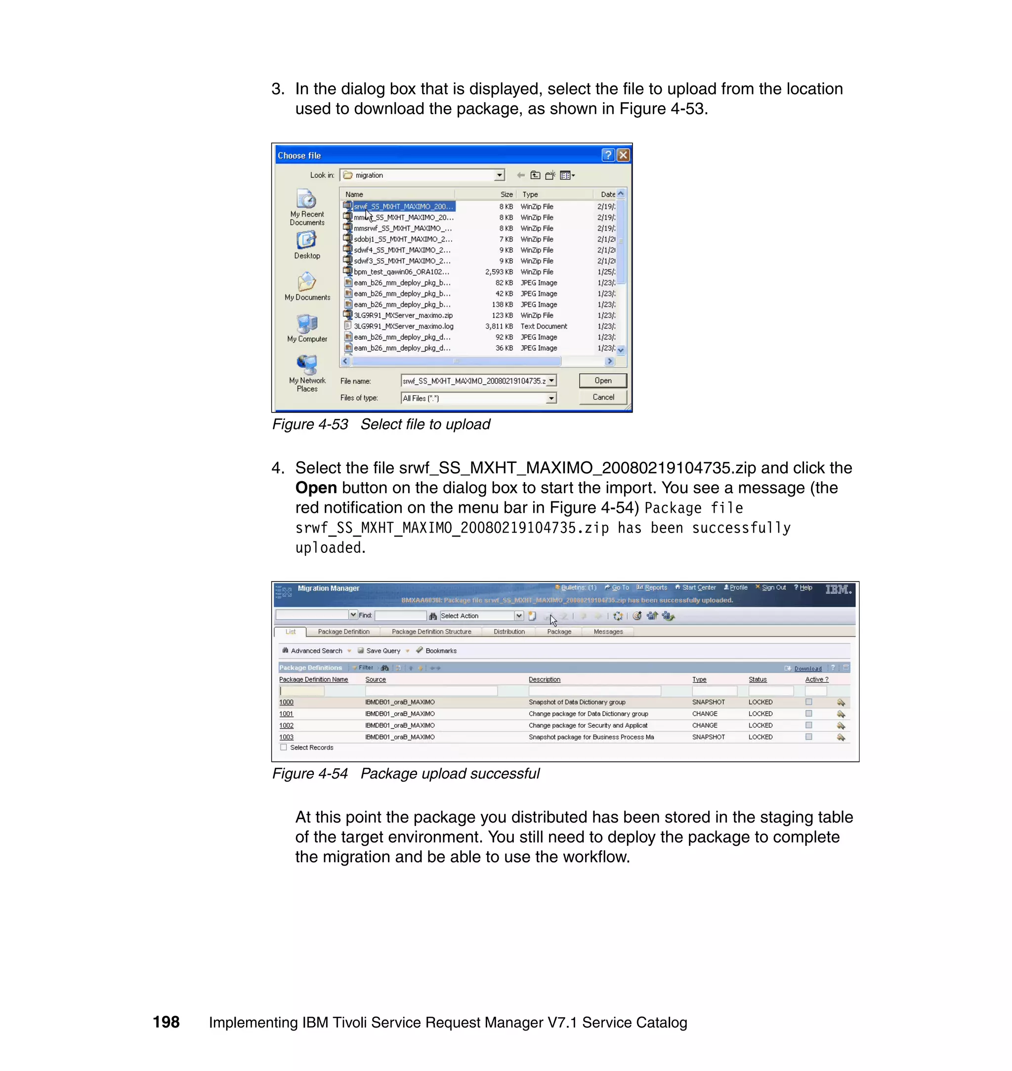 3. In the dialog box that is displayed, select the file to upload from the location
                 used to download the package, as shown in Figure 4-53.




              Figure 4-53 Select file to upload

              4. Select the file srwf_SS_MXHT_MAXIMO_20080219104735.zip and click the
                 Open button on the dialog box to start the import. You see a message (the
                 red notification on the menu bar in Figure 4-54) Package file
                 srwf_SS_MXHT_MAXIMO_20080219104735.zip has been successfully
                 uploaded.




              Figure 4-54 Package upload successful

                  At this point the package you distributed has been stored in the staging table
                  of the target environment. You still need to deploy the package to complete
                  the migration and be able to use the workflow.




198   Implementing IBM Tivoli Service Request Manager V7.1 Service Catalog
 