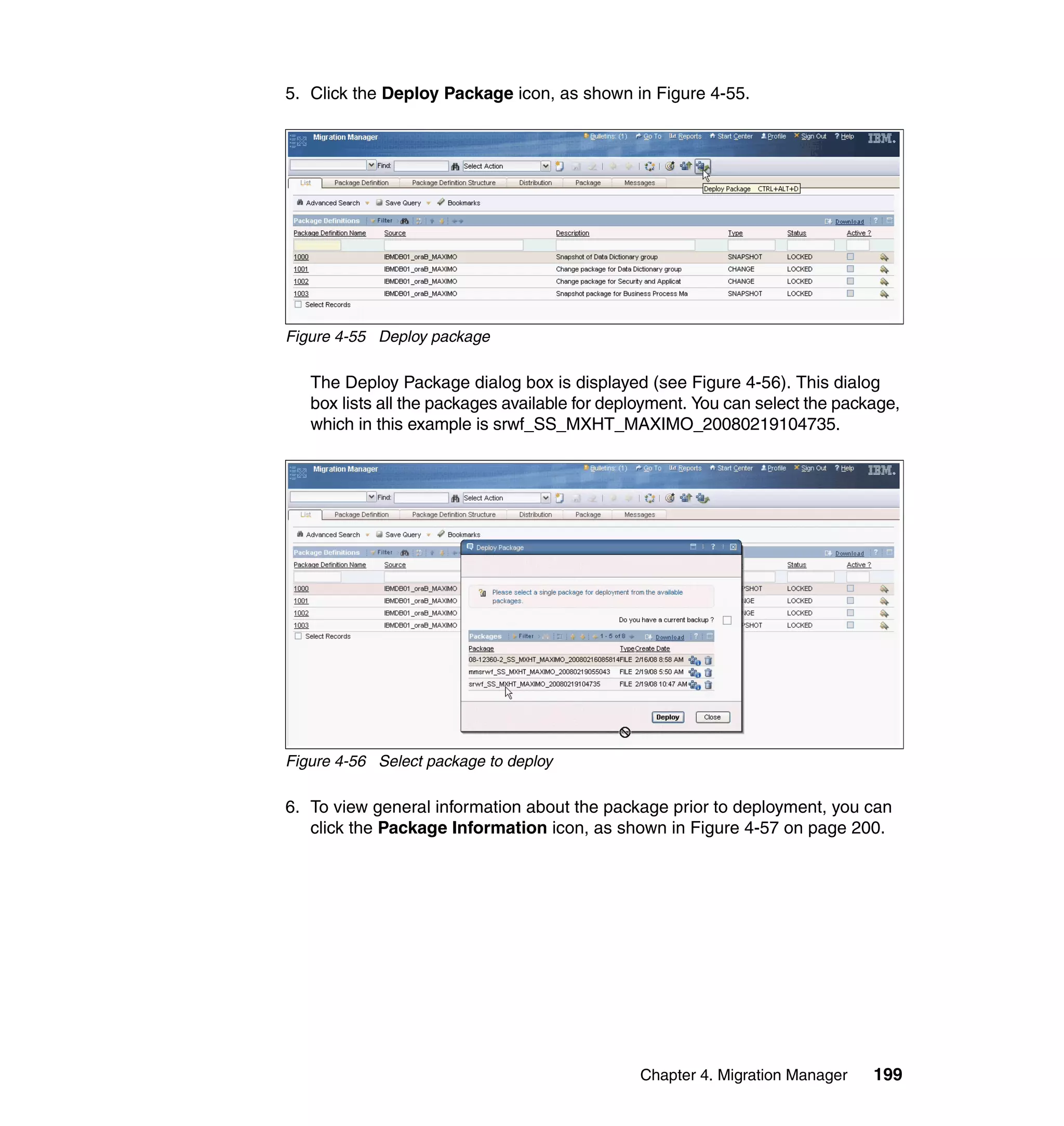 5. Click the Deploy Package icon, as shown in Figure 4-55.




Figure 4-55 Deploy package

   The Deploy Package dialog box is displayed (see Figure 4-56). This dialog
   box lists all the packages available for deployment. You can select the package,
   which in this example is srwf_SS_MXHT_MAXIMO_20080219104735.




Figure 4-56 Select package to deploy

6. To view general information about the package prior to deployment, you can
   click the Package Information icon, as shown in Figure 4-57 on page 200.




                                               Chapter 4. Migration Manager    199
 