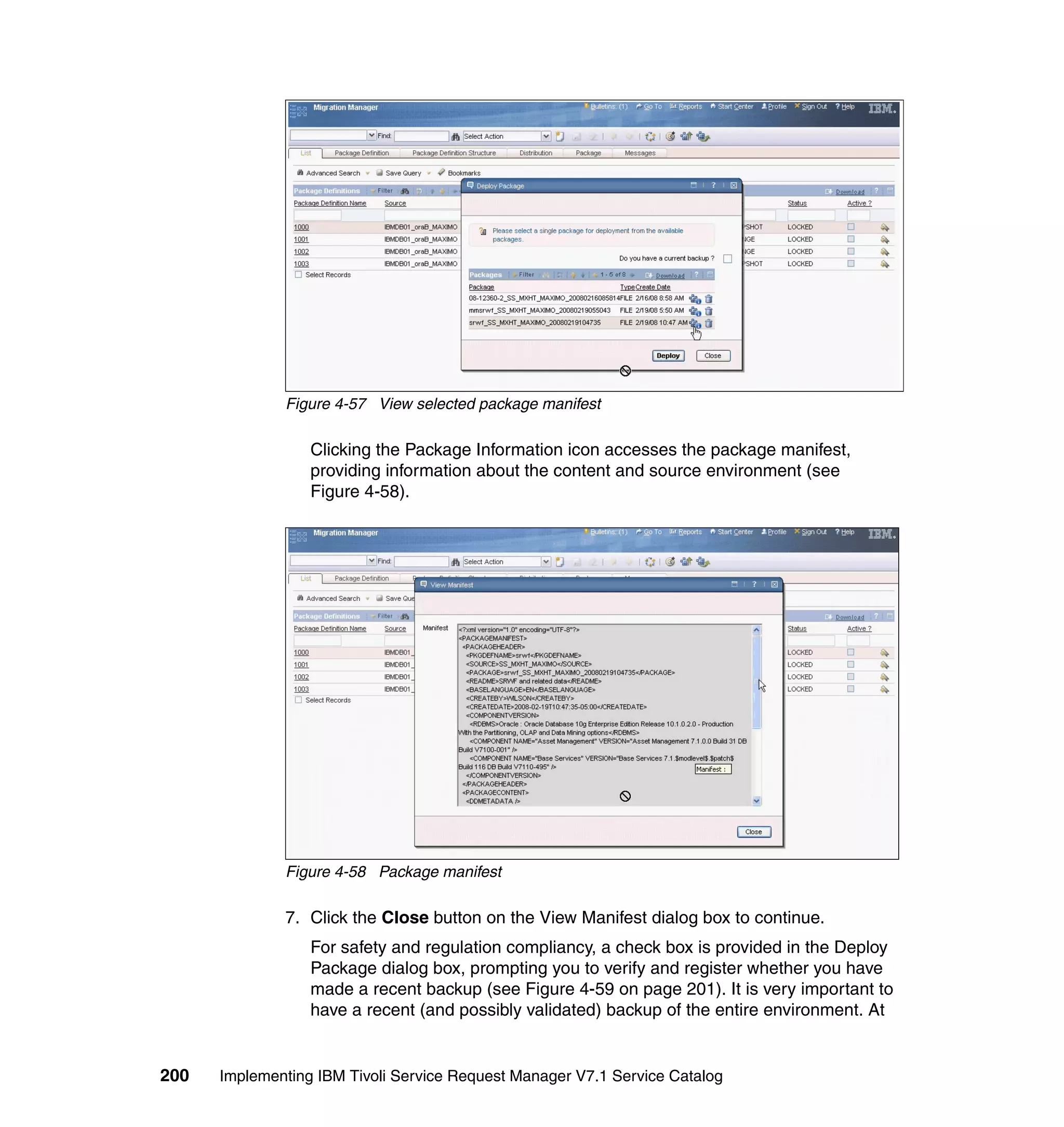 Figure 4-57 View selected package manifest

                  Clicking the Package Information icon accesses the package manifest,
                  providing information about the content and source environment (see
                  Figure 4-58).




              Figure 4-58 Package manifest

              7. Click the Close button on the View Manifest dialog box to continue.
                  For safety and regulation compliancy, a check box is provided in the Deploy
                  Package dialog box, prompting you to verify and register whether you have
                  made a recent backup (see Figure 4-59 on page 201). It is very important to
                  have a recent (and possibly validated) backup of the entire environment. At


200   Implementing IBM Tivoli Service Request Manager V7.1 Service Catalog
 