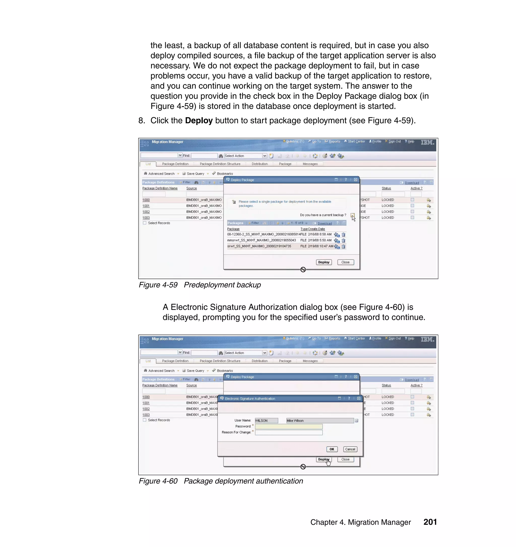 the least, a backup of all database content is required, but in case you also
   deploy compiled sources, a file backup of the target application server is also
   necessary. We do not expect the package deployment to fail, but in case
   problems occur, you have a valid backup of the target application to restore,
   and you can continue working on the target system. The answer to the
   question you provide in the check box in the Deploy Package dialog box (in
   Figure 4-59) is stored in the database once deployment is started.
8. Click the Deploy button to start package deployment (see Figure 4-59).




Figure 4-59 Predeployment backup

      A Electronic Signature Authorization dialog box (see Figure 4-60) is
      displayed, prompting you for the specified user’s password to continue.




Figure 4-60 Package deployment authentication




                                                Chapter 4. Migration Manager   201
 