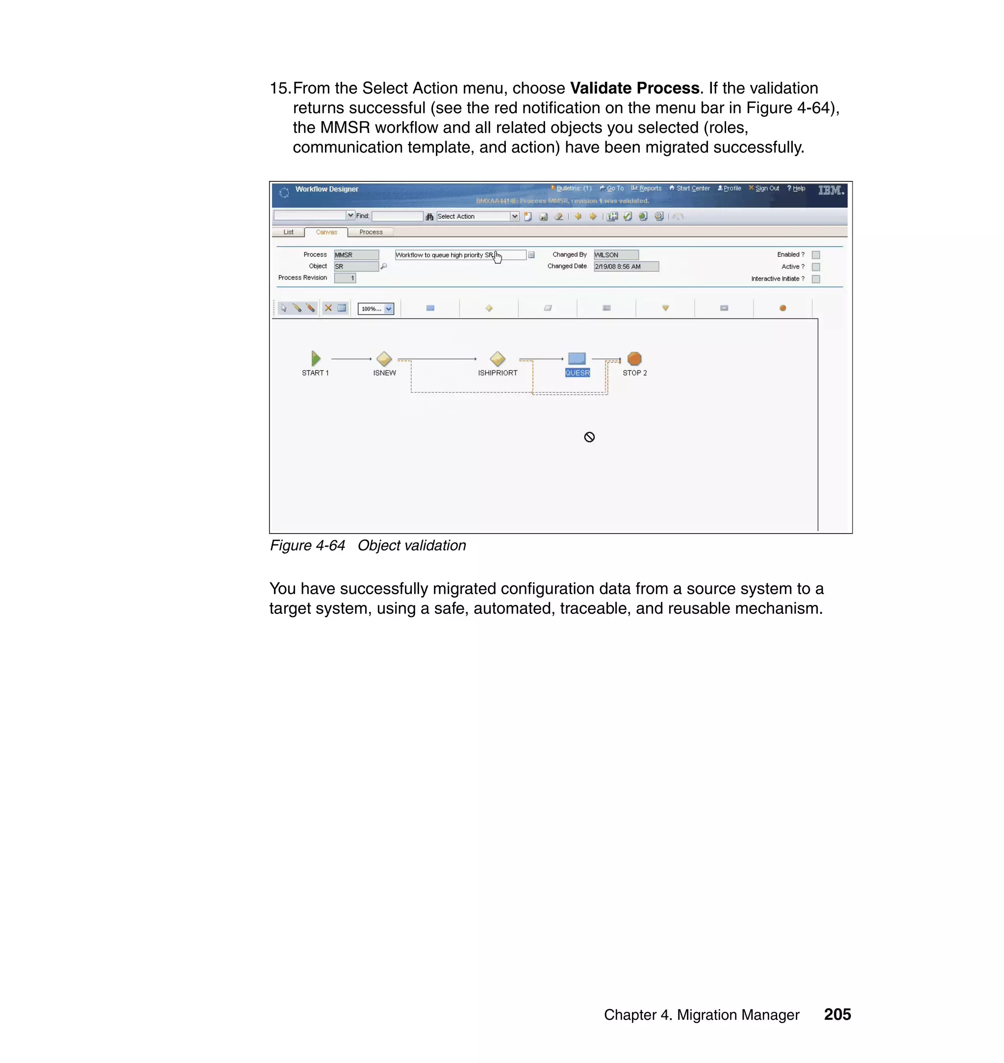 15.From the Select Action menu, choose Validate Process. If the validation
   returns successful (see the red notification on the menu bar in Figure 4-64),
   the MMSR workflow and all related objects you selected (roles,
   communication template, and action) have been migrated successfully.




Figure 4-64 Object validation

You have successfully migrated configuration data from a source system to a
target system, using a safe, automated, traceable, and reusable mechanism.




                                              Chapter 4. Migration Manager   205
 