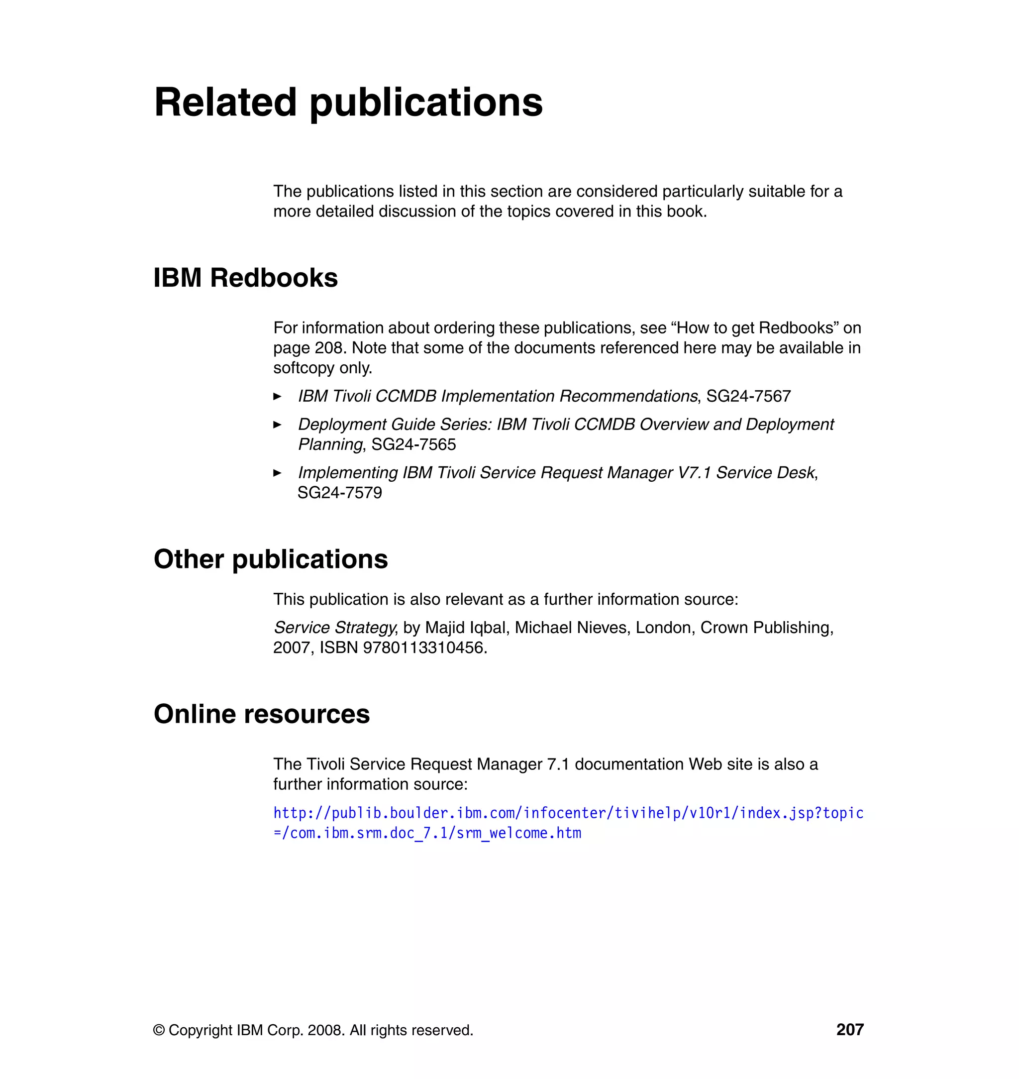Related publications

                 The publications listed in this section are considered particularly suitable for a
                 more detailed discussion of the topics covered in this book.



IBM Redbooks
                 For information about ordering these publications, see “How to get Redbooks” on
                 page 208. Note that some of the documents referenced here may be available in
                 softcopy only.
                     IBM Tivoli CCMDB Implementation Recommendations, SG24-7567
                     Deployment Guide Series: IBM Tivoli CCMDB Overview and Deployment
                     Planning, SG24-7565
                     Implementing IBM Tivoli Service Request Manager V7.1 Service Desk,
                     SG24-7579



Other publications
                 This publication is also relevant as a further information source:
                 Service Strategy, by Majid Iqbal, Michael Nieves, London, Crown Publishing,
                 2007, ISBN 9780113310456.



Online resources
                 The Tivoli Service Request Manager 7.1 documentation Web site is also a
                 further information source:
                 http://publib.boulder.ibm.com/infocenter/tivihelp/v10r1/index.jsp?topic
                 =/com.ibm.srm.doc_7.1/srm_welcome.htm




© Copyright IBM Corp. 2008. All rights reserved.                                                  207
 