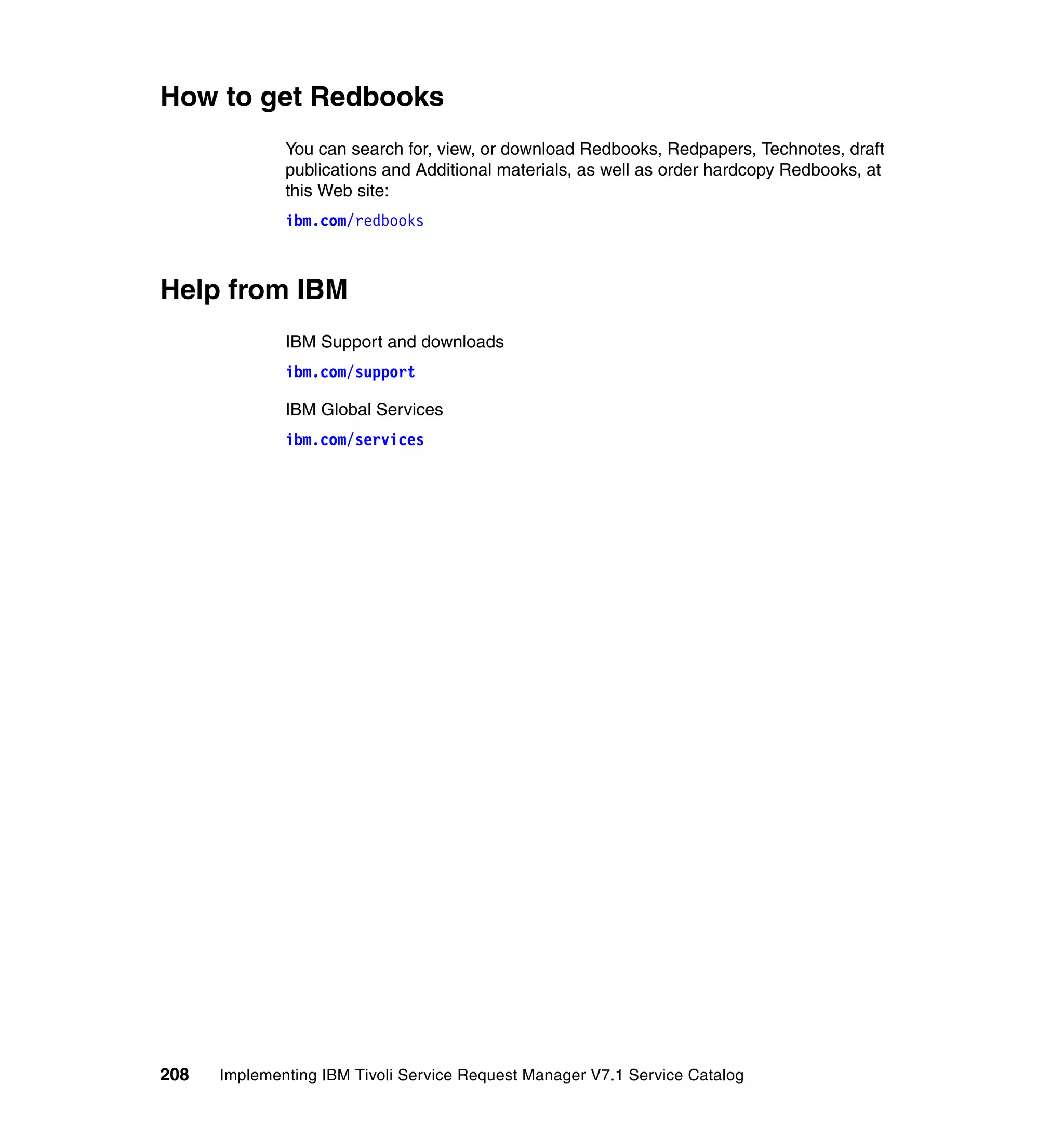 How to get Redbooks
              You can search for, view, or download Redbooks, Redpapers, Technotes, draft
              publications and Additional materials, as well as order hardcopy Redbooks, at
              this Web site:
              ibm.com/redbooks



Help from IBM
              IBM Support and downloads
              ibm.com/support

              IBM Global Services
              ibm.com/services




208   Implementing IBM Tivoli Service Request Manager V7.1 Service Catalog
 