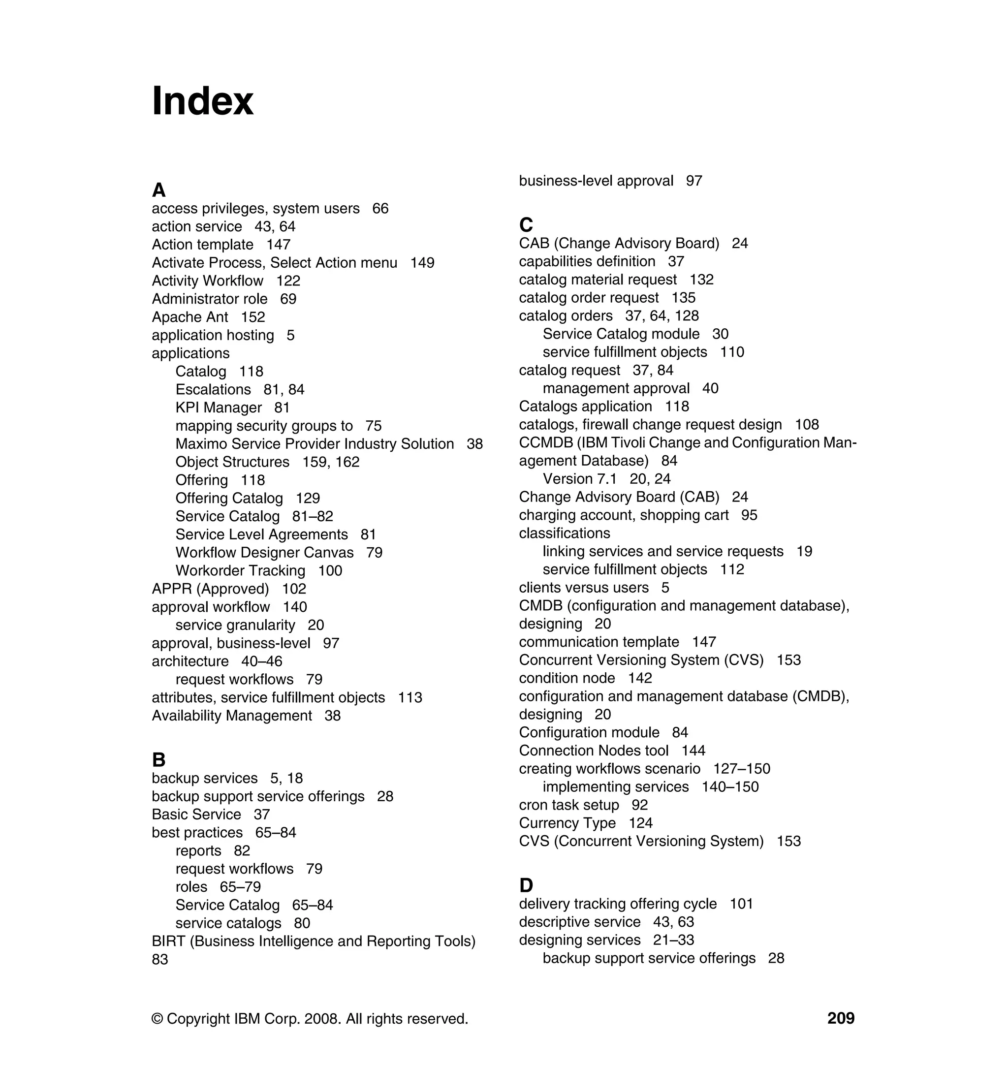 Index
                                                    business-level approval 97
A
access privileges, system users 66
action service 43, 64                               C
Action template 147                                 CAB (Change Advisory Board) 24
Activate Process, Select Action menu 149            capabilities definition 37
Activity Workflow 122                               catalog material request 132
Administrator role 69                               catalog order request 135
Apache Ant 152                                      catalog orders 37, 64, 128
application hosting 5                                   Service Catalog module 30
applications                                            service fulfillment objects 110
     Catalog 118                                    catalog request 37, 84
     Escalations 81, 84                                 management approval 40
     KPI Manager 81                                 Catalogs application 118
     mapping security groups to 75                  catalogs, firewall change request design 108
     Maximo Service Provider Industry Solution 38   CCMDB (IBM Tivoli Change and Configuration Man-
     Object Structures 159, 162                     agement Database) 84
     Offering 118                                       Version 7.1 20, 24
     Offering Catalog 129                           Change Advisory Board (CAB) 24
     Service Catalog 81–82                          charging account, shopping cart 95
     Service Level Agreements 81                    classifications
     Workflow Designer Canvas 79                        linking services and service requests 19
     Workorder Tracking 100                             service fulfillment objects 112
APPR (Approved) 102                                 clients versus users 5
approval workflow 140                               CMDB (configuration and management database),
     service granularity 20                         designing 20
approval, business-level 97                         communication template 147
architecture 40–46                                  Concurrent Versioning System (CVS) 153
     request workflows 79                           condition node 142
attributes, service fulfillment objects 113         configuration and management database (CMDB),
Availability Management 38                          designing 20
                                                    Configuration module 84
                                                    Connection Nodes tool 144
B                                                   creating workflows scenario 127–150
backup services 5, 18
                                                        implementing services 140–150
backup support service offerings 28
                                                    cron task setup 92
Basic Service 37
                                                    Currency Type 124
best practices 65–84
                                                    CVS (Concurrent Versioning System) 153
   reports 82
   request workflows 79
   roles 65–79                                      D
   Service Catalog 65–84                            delivery tracking offering cycle 101
   service catalogs 80                              descriptive service 43, 63
BIRT (Business Intelligence and Reporting Tools)    designing services 21–33
83                                                      backup support service offerings 28



© Copyright IBM Corp. 2008. All rights reserved.                                              209
 