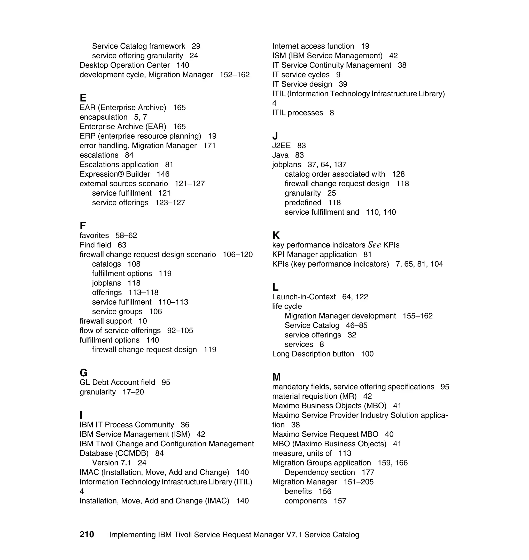 Service Catalog framework 29                        Internet access function 19
   service offering granularity 24                     ISM (IBM Service Management) 42
Desktop Operation Center 140                           IT Service Continuity Management 38
development cycle, Migration Manager 152–162           IT service cycles 9
                                                       IT Service design 39
                                                       ITIL (Information Technology Infrastructure Library)
E                                                      4
EAR (Enterprise Archive) 165
                                                       ITIL processes 8
encapsulation 5, 7
Enterprise Archive (EAR) 165
ERP (enterprise resource planning) 19                  J
error handling, Migration Manager 171                  J2EE 83
escalations 84                                         Java 83
Escalations application 81                             jobplans 37, 64, 137
Expression® Builder 146                                   catalog order associated with 128
external sources scenario 121–127                         firewall change request design 118
    service fulfillment 121                               granularity 25
    service offerings 123–127                             predefined 118
                                                          service fulfillment and 110, 140
F
favorites 58–62                                        K
Find field 63                                          key performance indicators See KPIs
firewall change request design scenario 106–120        KPI Manager application 81
     catalogs 108                                      KPIs (key performance indicators) 7, 65, 81, 104
     fulfillment options 119
     jobplans 118
     offerings 113–118
                                                       L
                                                       Launch-in-Context 64, 122
     service fulfillment 110–113
                                                       life cycle
     service groups 106
                                                            Migration Manager development 155–162
firewall support 10
                                                            Service Catalog 46–85
flow of service offerings 92–105
                                                            service offerings 32
fulfillment options 140
                                                            services 8
     firewall change request design 119
                                                       Long Description button 100

G                                                      M
GL Debt Account field 95
                                                       mandatory fields, service offering specifications 95
granularity 17–20
                                                       material requisition (MR) 42
                                                       Maximo Business Objects (MBO) 41
I                                                      Maximo Service Provider Industry Solution applica-
IBM IT Process Community 36                            tion 38
IBM Service Management (ISM) 42                        Maximo Service Request MBO 40
IBM Tivoli Change and Configuration Management         MBO (Maximo Business Objects) 41
Database (CCMDB) 84                                    measure, units of 113
    Version 7.1 24                                     Migration Groups application 159, 166
IMAC (Installation, Move, Add and Change) 140              Dependency section 177
Information Technology Infrastructure Library (ITIL)   Migration Manager 151–205
4                                                          benefits 156
Installation, Move, Add and Change (IMAC) 140              components 157



210     Implementing IBM Tivoli Service Request Manager V7.1 Service Catalog
 
