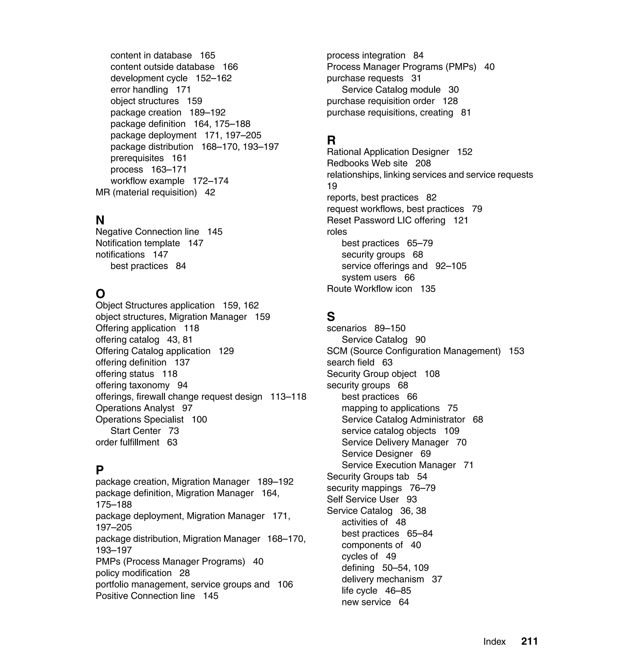 content in database 165                           process integration 84
  content outside database 166                      Process Manager Programs (PMPs) 40
  development cycle 152–162                         purchase requests 31
  error handling 171                                   Service Catalog module 30
  object structures 159                             purchase requisition order 128
  package creation 189–192                          purchase requisitions, creating 81
  package definition 164, 175–188
  package deployment 171, 197–205
  package distribution 168–170, 193–197
                                                    R
                                                    Rational Application Designer 152
  prerequisites 161
                                                    Redbooks Web site 208
  process 163–171
                                                    relationships, linking services and service requests
  workflow example 172–174
                                                    19
MR (material requisition) 42
                                                    reports, best practices 82
                                                    request workflows, best practices 79
N                                                   Reset Password LIC offering 121
Negative Connection line 145                        roles
Notification template 147                               best practices 65–79
notifications 147                                       security groups 68
    best practices 84                                   service offerings and 92–105
                                                        system users 66
                                                    Route Workflow icon 135
O
Object Structures application 159, 162
object structures, Migration Manager 159            S
Offering application 118                            scenarios 89–150
offering catalog 43, 81                                 Service Catalog 90
Offering Catalog application 129                    SCM (Source Configuration Management) 153
offering definition 137                             search field 63
offering status 118                                 Security Group object 108
offering taxonomy 94                                security groups 68
offerings, firewall change request design 113–118       best practices 66
Operations Analyst 97                                   mapping to applications 75
Operations Specialist 100                               Service Catalog Administrator 68
    Start Center 73                                     service catalog objects 109
order fulfillment 63                                    Service Delivery Manager 70
                                                        Service Designer 69
                                                        Service Execution Manager 71
P                                                   Security Groups tab 54
package creation, Migration Manager 189–192
                                                    security mappings 76–79
package definition, Migration Manager 164,
                                                    Self Service User 93
175–188
                                                    Service Catalog 36, 38
package deployment, Migration Manager 171,
                                                        activities of 48
197–205
                                                        best practices 65–84
package distribution, Migration Manager 168–170,
                                                        components of 40
193–197
                                                        cycles of 49
PMPs (Process Manager Programs) 40
                                                        defining 50–54, 109
policy modification 28
                                                        delivery mechanism 37
portfolio management, service groups and 106
                                                        life cycle 46–85
Positive Connection line 145
                                                        new service 64



                                                                                           Index    211
 