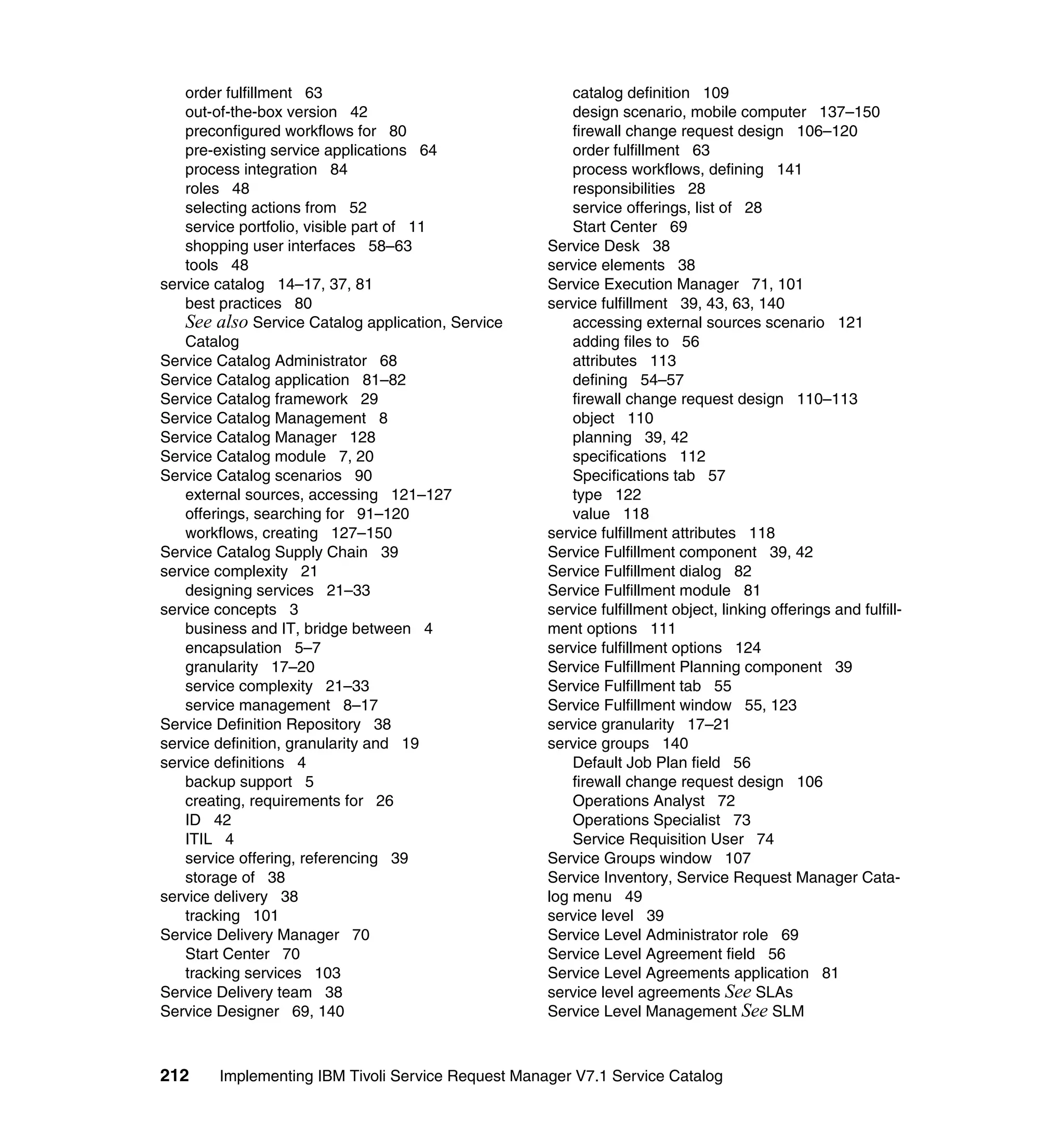 order fulfillment 63                                 catalog definition 109
   out-of-the-box version 42                            design scenario, mobile computer 137–150
   preconfigured workflows for 80                       firewall change request design 106–120
   pre-existing service applications 64                 order fulfillment 63
   process integration 84                               process workflows, defining 141
   roles 48                                             responsibilities 28
   selecting actions from 52                            service offerings, list of 28
   service portfolio, visible part of 11                Start Center 69
   shopping user interfaces 58–63                   Service Desk 38
   tools 48                                         service elements 38
service catalog 14–17, 37, 81                       Service Execution Manager 71, 101
   best practices 80                                service fulfillment 39, 43, 63, 140
   See also Service Catalog application, Service        accessing external sources scenario 121
   Catalog                                              adding files to 56
Service Catalog Administrator 68                        attributes 113
Service Catalog application 81–82                       defining 54–57
Service Catalog framework 29                            firewall change request design 110–113
Service Catalog Management 8                            object 110
Service Catalog Manager 128                             planning 39, 42
Service Catalog module 7, 20                            specifications 112
Service Catalog scenarios 90                            Specifications tab 57
   external sources, accessing 121–127                  type 122
   offerings, searching for 91–120                      value 118
   workflows, creating 127–150                      service fulfillment attributes 118
Service Catalog Supply Chain 39                     Service Fulfillment component 39, 42
service complexity 21                               Service Fulfillment dialog 82
   designing services 21–33                         Service Fulfillment module 81
service concepts 3                                  service fulfillment object, linking offerings and fulfill-
   business and IT, bridge between 4                ment options 111
   encapsulation 5–7                                service fulfillment options 124
   granularity 17–20                                Service Fulfillment Planning component 39
   service complexity 21–33                         Service Fulfillment tab 55
   service management 8–17                          Service Fulfillment window 55, 123
Service Definition Repository 38                    service granularity 17–21
service definition, granularity and 19              service groups 140
service definitions 4                                   Default Job Plan field 56
   backup support 5                                     firewall change request design 106
   creating, requirements for 26                        Operations Analyst 72
   ID 42                                                Operations Specialist 73
   ITIL 4                                               Service Requisition User 74
   service offering, referencing 39                 Service Groups window 107
   storage of 38                                    Service Inventory, Service Request Manager Cata-
service delivery 38                                 log menu 49
   tracking 101                                     service level 39
Service Delivery Manager 70                         Service Level Administrator role 69
   Start Center 70                                  Service Level Agreement field 56
   tracking services 103                            Service Level Agreements application 81
Service Delivery team 38                            service level agreements See SLAs
Service Designer 69, 140                            Service Level Management See SLM



212     Implementing IBM Tivoli Service Request Manager V7.1 Service Catalog
 