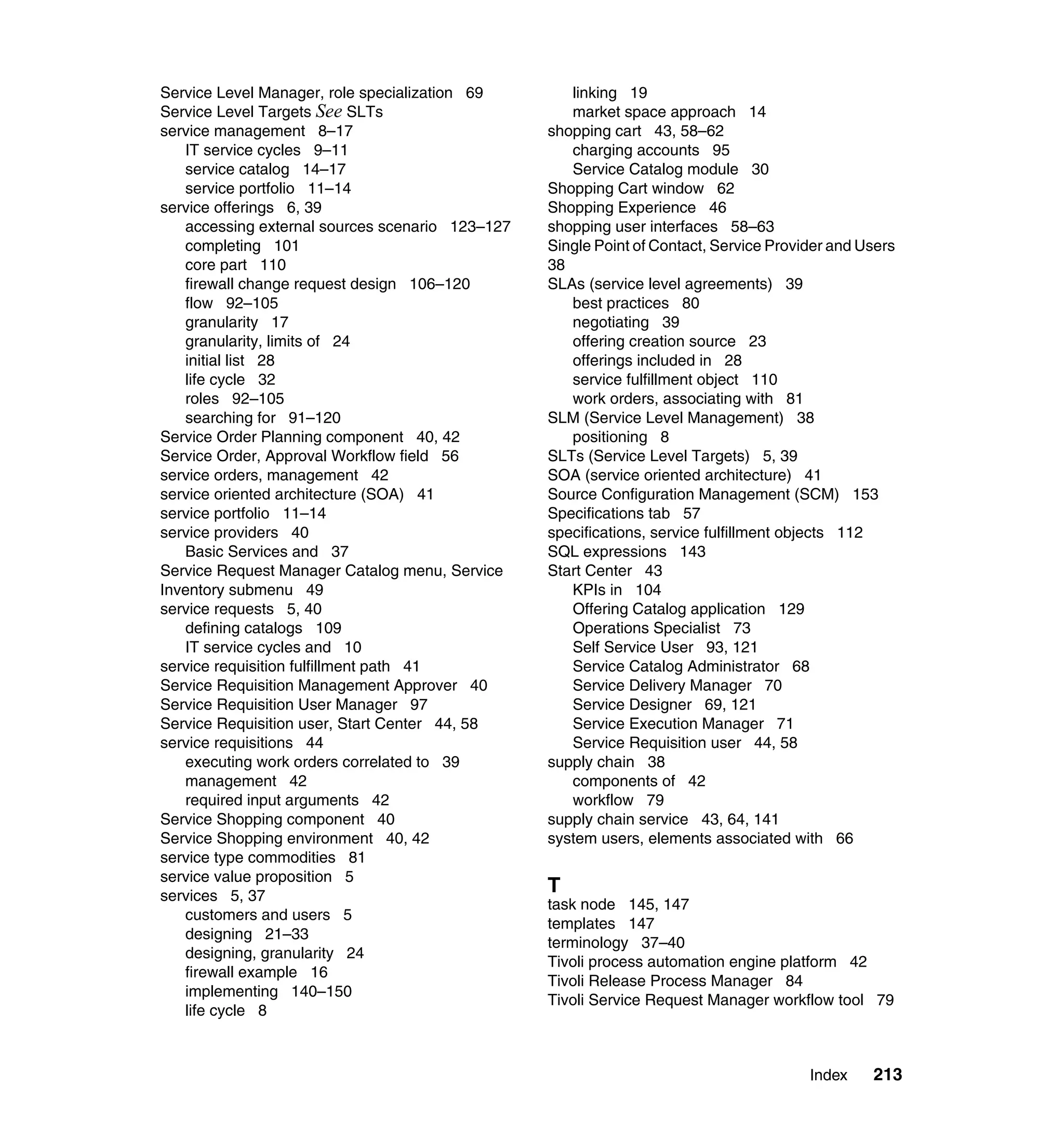 Service Level Manager, role specialization 69       linking 19
Service Level Targets See SLTs                      market space approach 14
service management 8–17                          shopping cart 43, 58–62
   IT service cycles 9–11                           charging accounts 95
   service catalog 14–17                            Service Catalog module 30
   service portfolio 11–14                       Shopping Cart window 62
service offerings 6, 39                          Shopping Experience 46
   accessing external sources scenario 123–127   shopping user interfaces 58–63
   completing 101                                Single Point of Contact, Service Provider and Users
   core part 110                                 38
   firewall change request design 106–120        SLAs (service level agreements) 39
   flow 92–105                                      best practices 80
   granularity 17                                   negotiating 39
   granularity, limits of 24                        offering creation source 23
   initial list 28                                  offerings included in 28
   life cycle 32                                    service fulfillment object 110
   roles 92–105                                     work orders, associating with 81
   searching for 91–120                          SLM (Service Level Management) 38
Service Order Planning component 40, 42             positioning 8
Service Order, Approval Workflow field 56        SLTs (Service Level Targets) 5, 39
service orders, management 42                    SOA (service oriented architecture) 41
service oriented architecture (SOA) 41           Source Configuration Management (SCM) 153
service portfolio 11–14                          Specifications tab 57
service providers 40                             specifications, service fulfillment objects 112
   Basic Services and 37                         SQL expressions 143
Service Request Manager Catalog menu, Service    Start Center 43
Inventory submenu 49                                KPIs in 104
service requests 5, 40                              Offering Catalog application 129
   defining catalogs 109                            Operations Specialist 73
   IT service cycles and 10                         Self Service User 93, 121
service requisition fulfillment path 41             Service Catalog Administrator 68
Service Requisition Management Approver 40          Service Delivery Manager 70
Service Requisition User Manager 97                 Service Designer 69, 121
Service Requisition user, Start Center 44, 58       Service Execution Manager 71
service requisitions 44                             Service Requisition user 44, 58
   executing work orders correlated to 39        supply chain 38
   management 42                                    components of 42
   required input arguments 42                      workflow 79
Service Shopping component 40                    supply chain service 43, 64, 141
Service Shopping environment 40, 42              system users, elements associated with 66
service type commodities 81
service value proposition 5
services 5, 37
                                                 T
                                                 task node 145, 147
   customers and users 5
                                                 templates 147
   designing 21–33
                                                 terminology 37–40
   designing, granularity 24
                                                 Tivoli process automation engine platform 42
   firewall example 16
                                                 Tivoli Release Process Manager 84
   implementing 140–150
                                                 Tivoli Service Request Manager workflow tool 79
   life cycle 8



                                                                                       Index    213
 