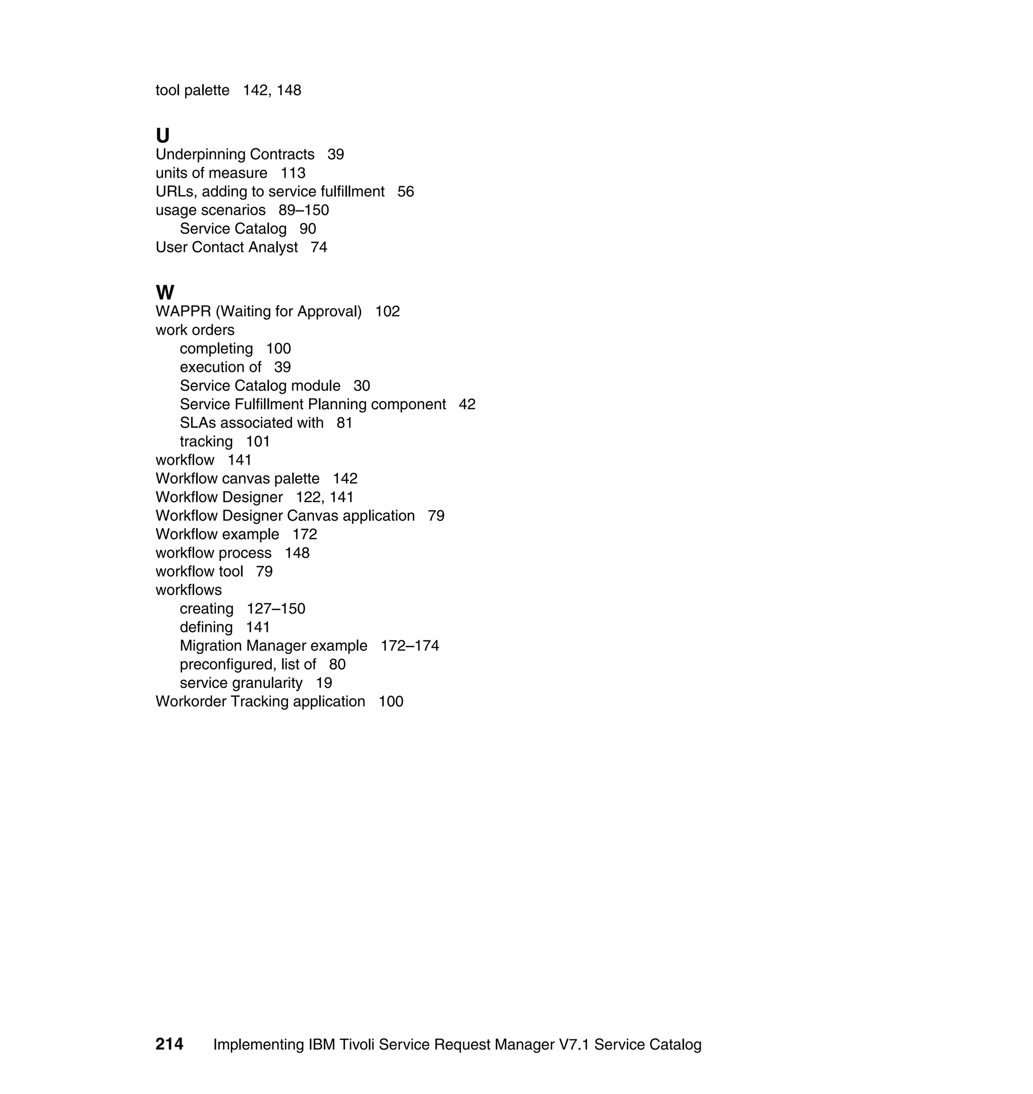 tool palette 142, 148


U
Underpinning Contracts 39
units of measure 113
URLs, adding to service fulfillment 56
usage scenarios 89–150
    Service Catalog 90
User Contact Analyst 74


W
WAPPR (Waiting for Approval) 102
work orders
   completing 100
   execution of 39
   Service Catalog module 30
   Service Fulfillment Planning component 42
   SLAs associated with 81
   tracking 101
workflow 141
Workflow canvas palette 142
Workflow Designer 122, 141
Workflow Designer Canvas application 79
Workflow example 172
workflow process 148
workflow tool 79
workflows
   creating 127–150
   defining 141
   Migration Manager example 172–174
   preconfigured, list of 80
   service granularity 19
Workorder Tracking application 100




214     Implementing IBM Tivoli Service Request Manager V7.1 Service Catalog
 
