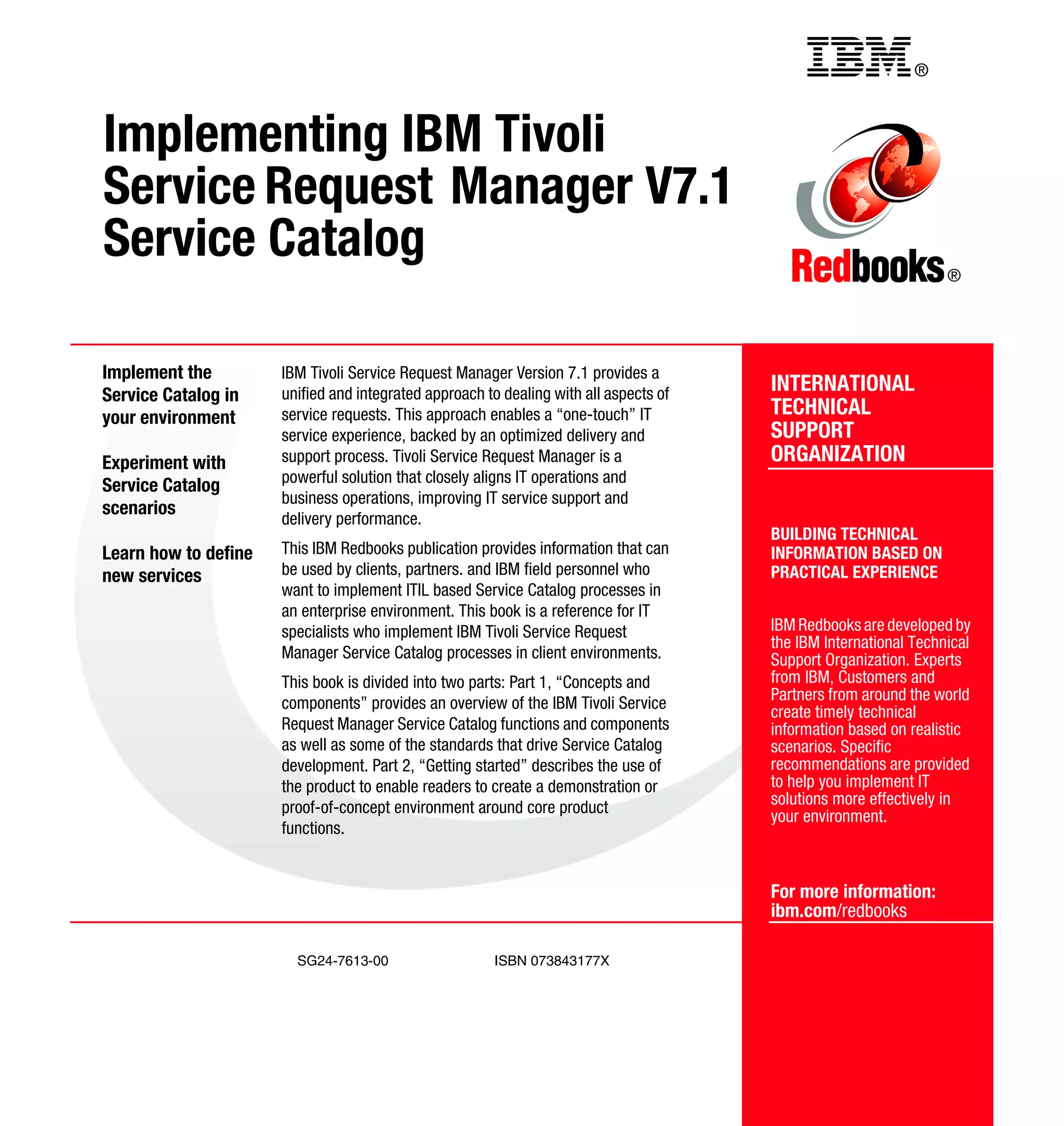 Back cover                                          ®



Implementing IBM Tivoli
Service Request Manager V7.1
Service Catalog                                                                                                   ®




Implement the         IBM Tivoli Service Request Manager Version 7.1 provides a
Service Catalog in    unified and integrated approach to dealing with all aspects of   INTERNATIONAL
your environment      service requests. This approach enables a “one-touch” IT         TECHNICAL
                      service experience, backed by an optimized delivery and          SUPPORT
Experiment with       support process. Tivoli Service Request Manager is a             ORGANIZATION
                      powerful solution that closely aligns IT operations and
Service Catalog
                      business operations, improving IT service support and
scenarios
                      delivery performance.
                                                                                       BUILDING TECHNICAL
Learn how to define   This IBM Redbooks publication provides information that can      INFORMATION BASED ON
new services          be used by clients, partners. and IBM field personnel who        PRACTICAL EXPERIENCE
                      want to implement ITIL based Service Catalog processes in
                      an enterprise environment. This book is a reference for IT
                      specialists who implement IBM Tivoli Service Request             IBM Redbooks are developed by
                                                                                       the IBM International Technical
                      Manager Service Catalog processes in client environments.        Support Organization. Experts
                      This book is divided into two parts: Part 1, “Concepts and       from IBM, Customers and
                      components” provides an overview of the IBM Tivoli Service       Partners from around the world
                                                                                       create timely technical
                      Request Manager Service Catalog functions and components         information based on realistic
                      as well as some of the standards that drive Service Catalog      scenarios. Specific
                      development. Part 2, “Getting started” describes the use of      recommendations are provided
                      the product to enable readers to create a demonstration or       to help you implement IT
                      proof-of-concept environment around core product                 solutions more effectively in
                                                                                       your environment.
                      functions.


                                                                                       For more information:
                                                                                       ibm.com/redbooks

                        SG24-7613-00                    ISBN 073843177X
 