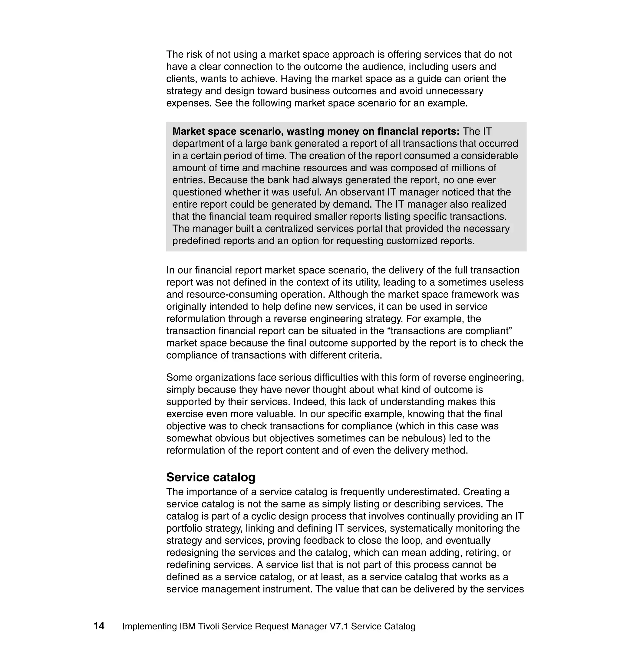 The risk of not using a market space approach is offering services that do not
               have a clear connection to the outcome the audience, including users and
               clients, wants to achieve. Having the market space as a guide can orient the
               strategy and design toward business outcomes and avoid unnecessary
               expenses. See the following market space scenario for an example.

                Market space scenario, wasting money on financial reports: The IT
                department of a large bank generated a report of all transactions that occurred
                in a certain period of time. The creation of the report consumed a considerable
                amount of time and machine resources and was composed of millions of
                entries. Because the bank had always generated the report, no one ever
                questioned whether it was useful. An observant IT manager noticed that the
                entire report could be generated by demand. The IT manager also realized
                that the financial team required smaller reports listing specific transactions.
                The manager built a centralized services portal that provided the necessary
                predefined reports and an option for requesting customized reports.

               In our financial report market space scenario, the delivery of the full transaction
               report was not defined in the context of its utility, leading to a sometimes useless
               and resource-consuming operation. Although the market space framework was
               originally intended to help define new services, it can be used in service
               reformulation through a reverse engineering strategy. For example, the
               transaction financial report can be situated in the “transactions are compliant”
               market space because the final outcome supported by the report is to check the
               compliance of transactions with different criteria.

               Some organizations face serious difficulties with this form of reverse engineering,
               simply because they have never thought about what kind of outcome is
               supported by their services. Indeed, this lack of understanding makes this
               exercise even more valuable. In our specific example, knowing that the final
               objective was to check transactions for compliance (which in this case was
               somewhat obvious but objectives sometimes can be nebulous) led to the
               reformulation of the report content and of even the delivery method.

               Service catalog
               The importance of a service catalog is frequently underestimated. Creating a
               service catalog is not the same as simply listing or describing services. The
               catalog is part of a cyclic design process that involves continually providing an IT
               portfolio strategy, linking and defining IT services, systematically monitoring the
               strategy and services, proving feedback to close the loop, and eventually
               redesigning the services and the catalog, which can mean adding, retiring, or
               redefining services. A service list that is not part of this process cannot be
               defined as a service catalog, or at least, as a service catalog that works as a
               service management instrument. The value that can be delivered by the services


14   Implementing IBM Tivoli Service Request Manager V7.1 Service Catalog
 