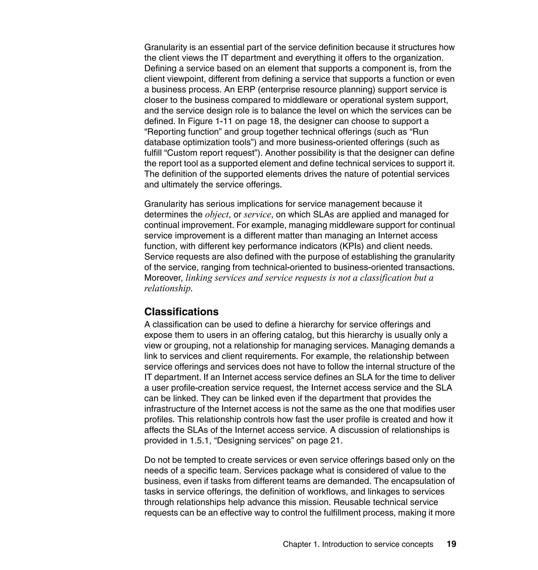 Granularity is an essential part of the service definition because it structures how
the client views the IT department and everything it offers to the organization.
Defining a service based on an element that supports a component is, from the
client viewpoint, different from defining a service that supports a function or even
a business process. An ERP (enterprise resource planning) support service is
closer to the business compared to middleware or operational system support,
and the service design role is to balance the level on which the services can be
defined. In Figure 1-11 on page 18, the designer can choose to support a
“Reporting function” and group together technical offerings (such as “Run
database optimization tools”) and more business-oriented offerings (such as
fulfill “Custom report request”). Another possibility is that the designer can define
the report tool as a supported element and define technical services to support it.
The definition of the supported elements drives the nature of potential services
and ultimately the service offerings.

Granularity has serious implications for service management because it
determines the object, or service, on which SLAs are applied and managed for
continual improvement. For example, managing middleware support for continual
service improvement is a different matter than managing an Internet access
function, with different key performance indicators (KPIs) and client needs.
Service requests are also defined with the purpose of establishing the granularity
of the service, ranging from technical-oriented to business-oriented transactions.
Moreover, linking services and service requests is not a classification but a
relationship.

Classifications
A classification can be used to define a hierarchy for service offerings and
expose them to users in an offering catalog, but this hierarchy is usually only a
view or grouping, not a relationship for managing services. Managing demands a
link to services and client requirements. For example, the relationship between
service offerings and services does not have to follow the internal structure of the
IT department. If an Internet access service defines an SLA for the time to deliver
a user profile-creation service request, the Internet access service and the SLA
can be linked. They can be linked even if the department that provides the
infrastructure of the Internet access is not the same as the one that modifies user
profiles. This relationship controls how fast the user profile is created and how it
affects the SLAs of the Internet access service. A discussion of relationships is
provided in 1.5.1, “Designing services” on page 21.

Do not be tempted to create services or even service offerings based only on the
needs of a specific team. Services package what is considered of value to the
business, even if tasks from different teams are demanded. The encapsulation of
tasks in service offerings, the definition of workflows, and linkages to services
through relationships help advance this mission. Reusable technical service
requests can be an effective way to control the fulfillment process, making it more


                                     Chapter 1. Introduction to service concepts   19
 