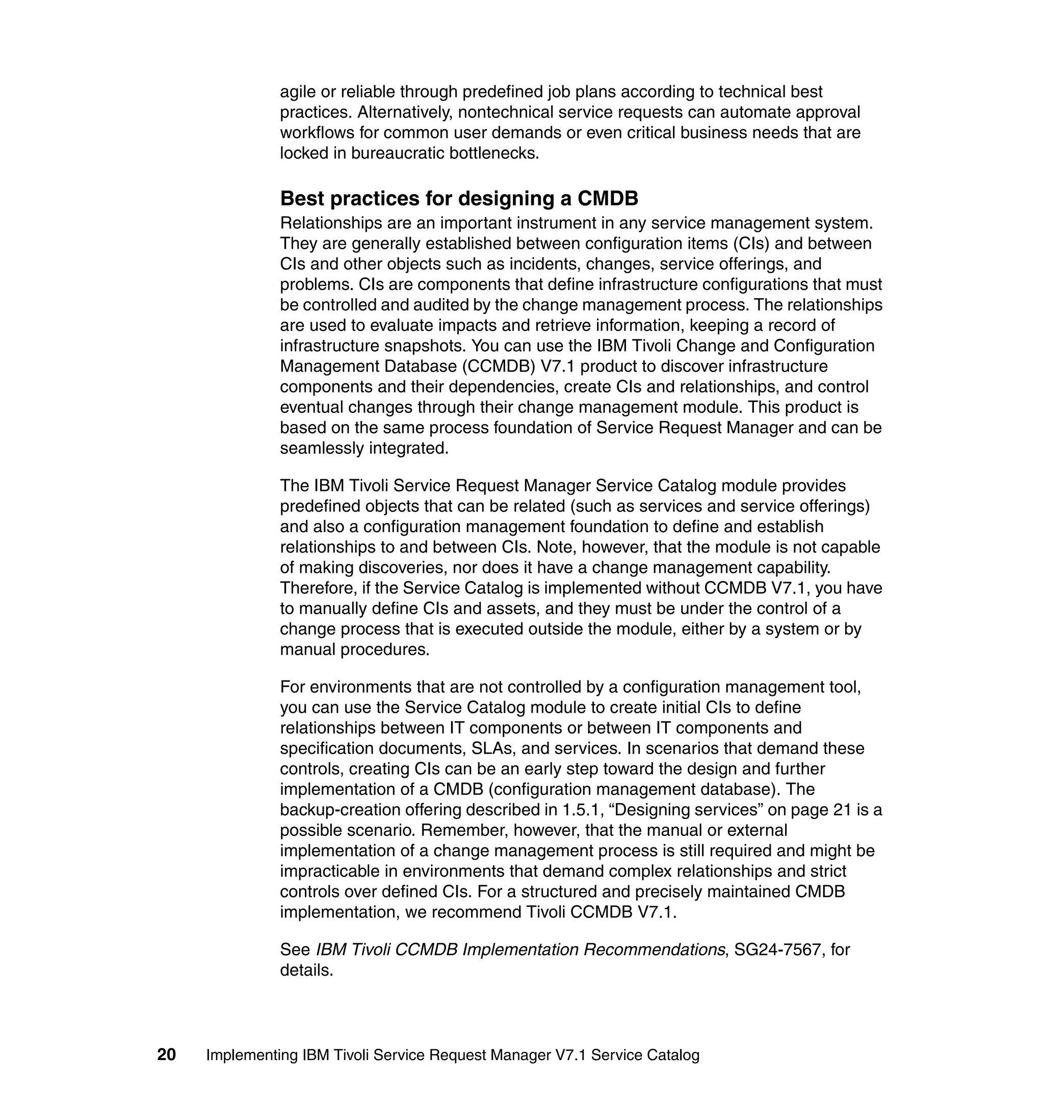 agile or reliable through predefined job plans according to technical best
               practices. Alternatively, nontechnical service requests can automate approval
               workflows for common user demands or even critical business needs that are
               locked in bureaucratic bottlenecks.

               Best practices for designing a CMDB
               Relationships are an important instrument in any service management system.
               They are generally established between configuration items (CIs) and between
               CIs and other objects such as incidents, changes, service offerings, and
               problems. CIs are components that define infrastructure configurations that must
               be controlled and audited by the change management process. The relationships
               are used to evaluate impacts and retrieve information, keeping a record of
               infrastructure snapshots. You can use the IBM Tivoli Change and Configuration
               Management Database (CCMDB) V7.1 product to discover infrastructure
               components and their dependencies, create CIs and relationships, and control
               eventual changes through their change management module. This product is
               based on the same process foundation of Service Request Manager and can be
               seamlessly integrated.

               The IBM Tivoli Service Request Manager Service Catalog module provides
               predefined objects that can be related (such as services and service offerings)
               and also a configuration management foundation to define and establish
               relationships to and between CIs. Note, however, that the module is not capable
               of making discoveries, nor does it have a change management capability.
               Therefore, if the Service Catalog is implemented without CCMDB V7.1, you have
               to manually define CIs and assets, and they must be under the control of a
               change process that is executed outside the module, either by a system or by
               manual procedures.

               For environments that are not controlled by a configuration management tool,
               you can use the Service Catalog module to create initial CIs to define
               relationships between IT components or between IT components and
               specification documents, SLAs, and services. In scenarios that demand these
               controls, creating CIs can be an early step toward the design and further
               implementation of a CMDB (configuration management database). The
               backup-creation offering described in 1.5.1, “Designing services” on page 21 is a
               possible scenario. Remember, however, that the manual or external
               implementation of a change management process is still required and might be
               impracticable in environments that demand complex relationships and strict
               controls over defined CIs. For a structured and precisely maintained CMDB
               implementation, we recommend Tivoli CCMDB V7.1.

               See IBM Tivoli CCMDB Implementation Recommendations, SG24-7567, for
               details.



20   Implementing IBM Tivoli Service Request Manager V7.1 Service Catalog
 