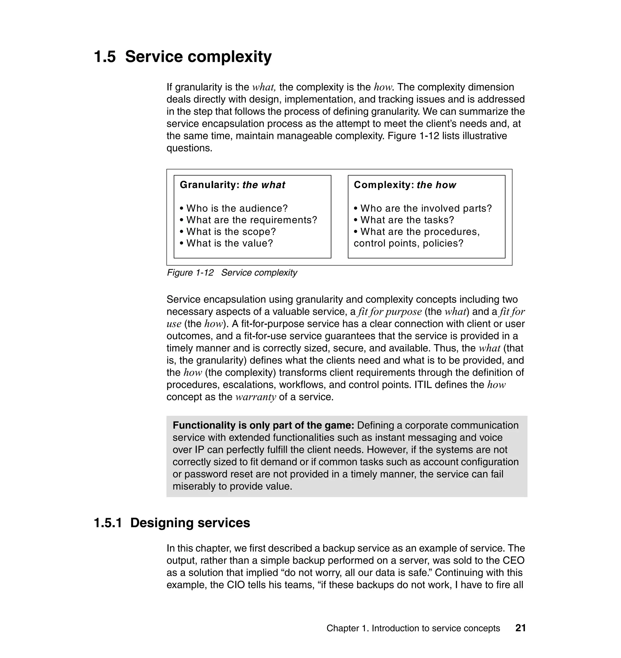 1.5 Service complexity
           If granularity is the what, the complexity is the how. The complexity dimension
           deals directly with design, implementation, and tracking issues and is addressed
           in the step that follows the process of defining granularity. We can summarize the
           service encapsulation process as the attempt to meet the client’s needs and, at
           the same time, maintain manageable complexity. Figure 1-12 lists illustrative
           questions.


              Granularity: the what                    Complexity: the how

              •   Who is the audience?                 • Who are the involved parts?
              •   What are the requirements?           • What are the tasks?
              •   What is the scope?                   • What are the procedures,
              •   What is the value?                   control points, policies?

           Figure 1-12 Service complexity

           Service encapsulation using granularity and complexity concepts including two
           necessary aspects of a valuable service, a fit for purpose (the what) and a fit for
           use (the how). A fit-for-purpose service has a clear connection with client or user
           outcomes, and a fit-for-use service guarantees that the service is provided in a
           timely manner and is correctly sized, secure, and available. Thus, the what (that
           is, the granularity) defines what the clients need and what is to be provided, and
           the how (the complexity) transforms client requirements through the definition of
           procedures, escalations, workflows, and control points. ITIL defines the how
           concept as the warranty of a service.

            Functionality is only part of the game: Defining a corporate communication
            service with extended functionalities such as instant messaging and voice
            over IP can perfectly fulfill the client needs. However, if the systems are not
            correctly sized to fit demand or if common tasks such as account configuration
            or password reset are not provided in a timely manner, the service can fail
            miserably to provide value.


1.5.1 Designing services
           In this chapter, we first described a backup service as an example of service. The
           output, rather than a simple backup performed on a server, was sold to the CEO
           as a solution that implied “do not worry, all our data is safe.” Continuing with this
           example, the CIO tells his teams, “if these backups do not work, I have to fire all



                                                Chapter 1. Introduction to service concepts   21
 