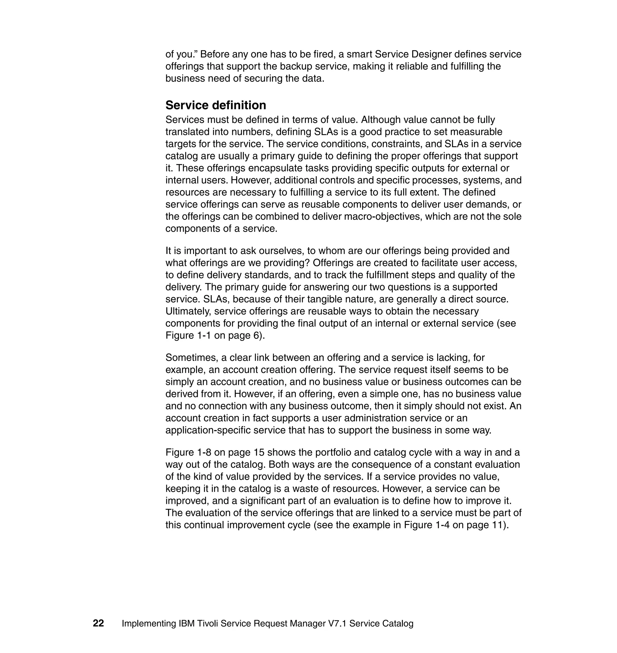 of you.” Before any one has to be fired, a smart Service Designer defines service
               offerings that support the backup service, making it reliable and fulfilling the
               business need of securing the data.

               Service definition
               Services must be defined in terms of value. Although value cannot be fully
               translated into numbers, defining SLAs is a good practice to set measurable
               targets for the service. The service conditions, constraints, and SLAs in a service
               catalog are usually a primary guide to defining the proper offerings that support
               it. These offerings encapsulate tasks providing specific outputs for external or
               internal users. However, additional controls and specific processes, systems, and
               resources are necessary to fulfilling a service to its full extent. The defined
               service offerings can serve as reusable components to deliver user demands, or
               the offerings can be combined to deliver macro-objectives, which are not the sole
               components of a service.

               It is important to ask ourselves, to whom are our offerings being provided and
               what offerings are we providing? Offerings are created to facilitate user access,
               to define delivery standards, and to track the fulfillment steps and quality of the
               delivery. The primary guide for answering our two questions is a supported
               service. SLAs, because of their tangible nature, are generally a direct source.
               Ultimately, service offerings are reusable ways to obtain the necessary
               components for providing the final output of an internal or external service (see
               Figure 1-1 on page 6).

               Sometimes, a clear link between an offering and a service is lacking, for
               example, an account creation offering. The service request itself seems to be
               simply an account creation, and no business value or business outcomes can be
               derived from it. However, if an offering, even a simple one, has no business value
               and no connection with any business outcome, then it simply should not exist. An
               account creation in fact supports a user administration service or an
               application-specific service that has to support the business in some way.

               Figure 1-8 on page 15 shows the portfolio and catalog cycle with a way in and a
               way out of the catalog. Both ways are the consequence of a constant evaluation
               of the kind of value provided by the services. If a service provides no value,
               keeping it in the catalog is a waste of resources. However, a service can be
               improved, and a significant part of an evaluation is to define how to improve it.
               The evaluation of the service offerings that are linked to a service must be part of
               this continual improvement cycle (see the example in Figure 1-4 on page 11).




22   Implementing IBM Tivoli Service Request Manager V7.1 Service Catalog
 