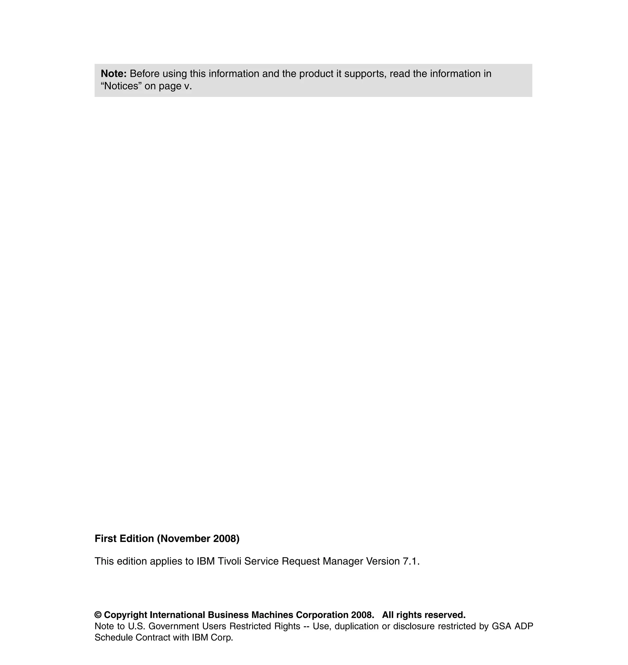 Note: Before using this information and the product it supports, read the information in
 “Notices” on page v.




First Edition (November 2008)

This edition applies to IBM Tivoli Service Request Manager Version 7.1.




© Copyright International Business Machines Corporation 2008. All rights reserved.
Note to U.S. Government Users Restricted Rights -- Use, duplication or disclosure restricted by GSA ADP
Schedule Contract with IBM Corp.
 