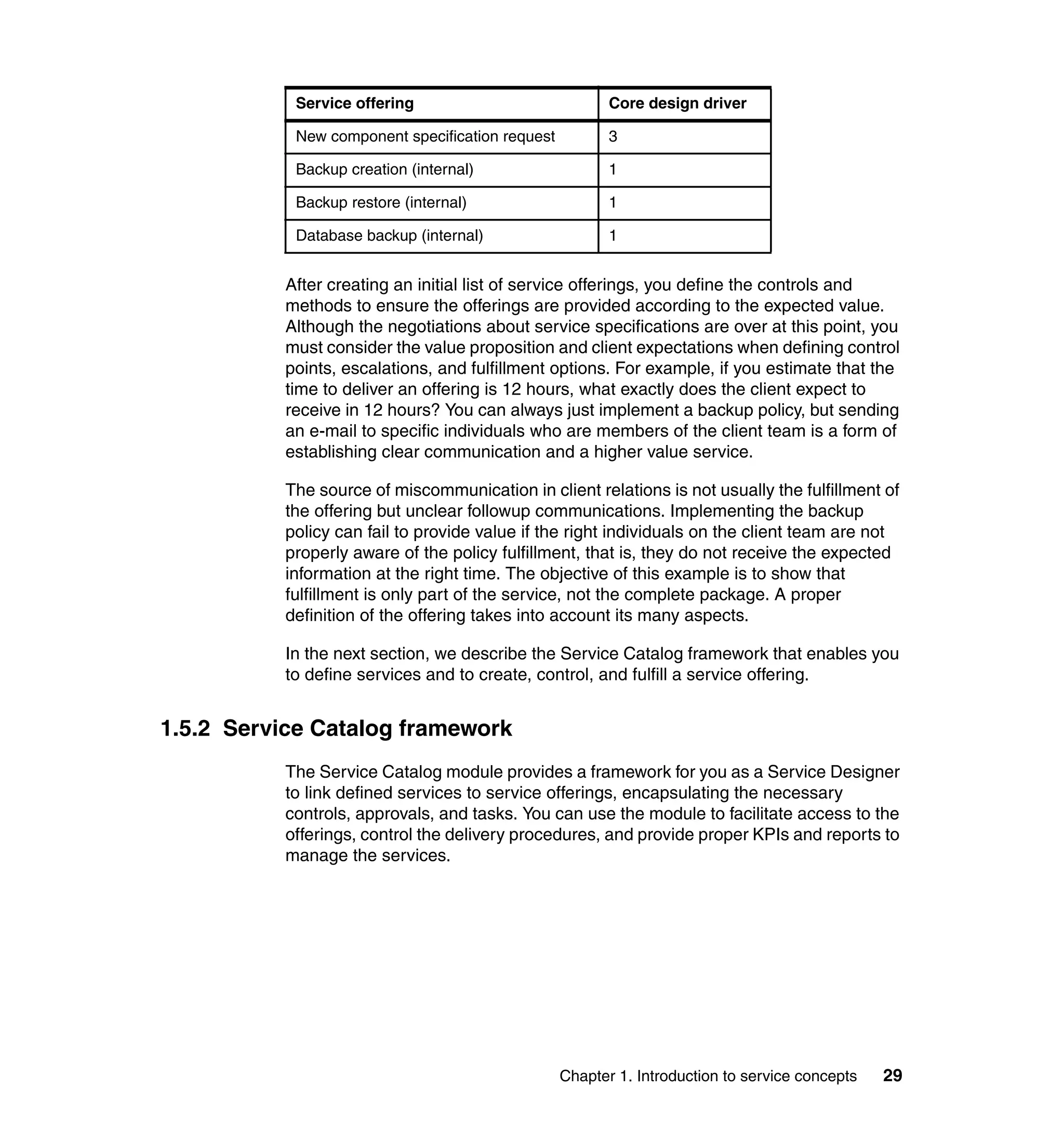 Service offering                             Core design driver

            New component specification request          3

            Backup creation (internal)                   1

            Backup restore (internal)                    1

            Database backup (internal)                   1


           After creating an initial list of service offerings, you define the controls and
           methods to ensure the offerings are provided according to the expected value.
           Although the negotiations about service specifications are over at this point, you
           must consider the value proposition and client expectations when defining control
           points, escalations, and fulfillment options. For example, if you estimate that the
           time to deliver an offering is 12 hours, what exactly does the client expect to
           receive in 12 hours? You can always just implement a backup policy, but sending
           an e-mail to specific individuals who are members of the client team is a form of
           establishing clear communication and a higher value service.

           The source of miscommunication in client relations is not usually the fulfillment of
           the offering but unclear followup communications. Implementing the backup
           policy can fail to provide value if the right individuals on the client team are not
           properly aware of the policy fulfillment, that is, they do not receive the expected
           information at the right time. The objective of this example is to show that
           fulfillment is only part of the service, not the complete package. A proper
           definition of the offering takes into account its many aspects.

           In the next section, we describe the Service Catalog framework that enables you
           to define services and to create, control, and fulfill a service offering.


1.5.2 Service Catalog framework
           The Service Catalog module provides a framework for you as a Service Designer
           to link defined services to service offerings, encapsulating the necessary
           controls, approvals, and tasks. You can use the module to facilitate access to the
           offerings, control the delivery procedures, and provide proper KPIs and reports to
           manage the services.




                                                  Chapter 1. Introduction to service concepts   29
 
