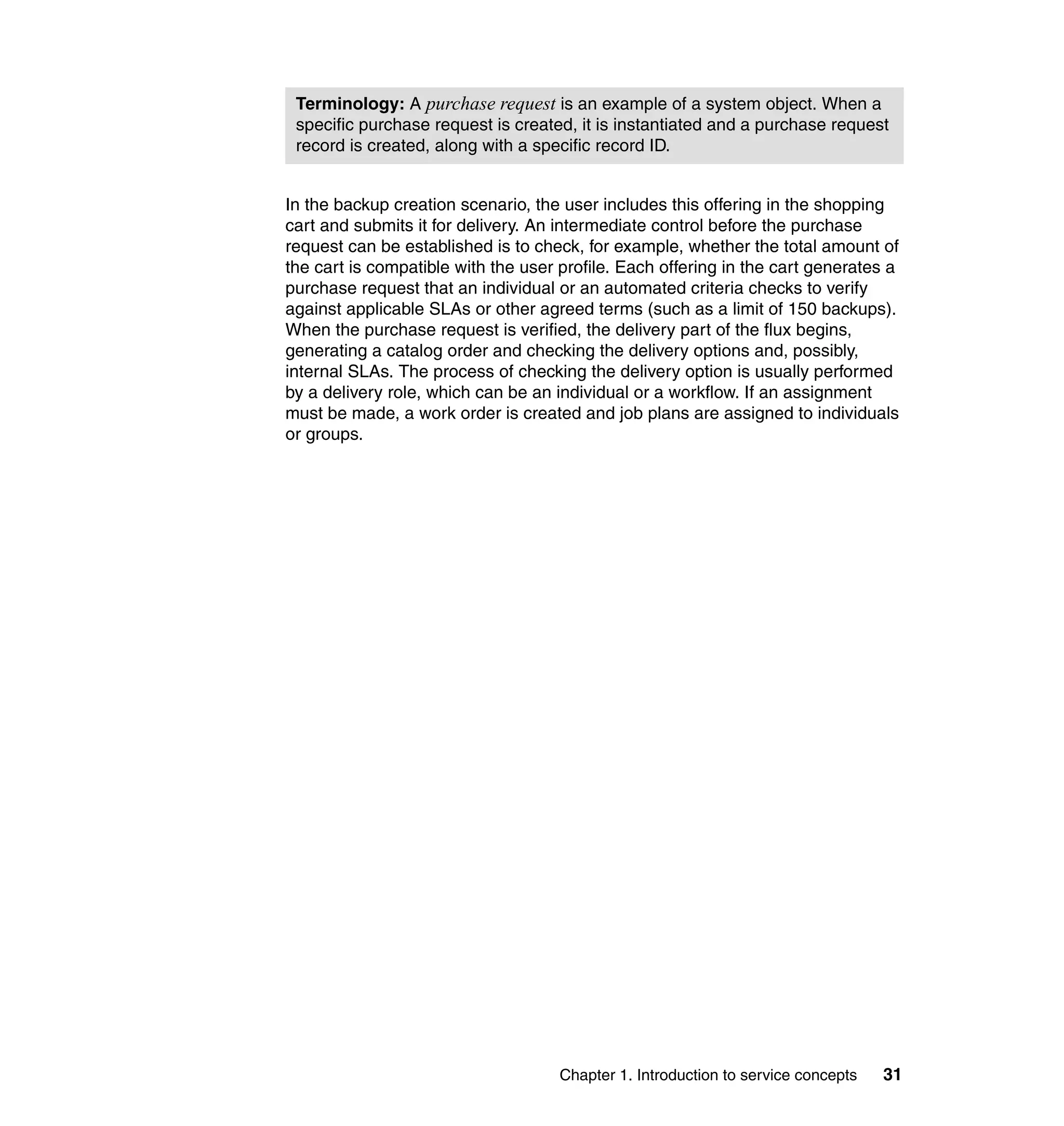 Terminology: A purchase request is an example of a system object. When a
 specific purchase request is created, it is instantiated and a purchase request
 record is created, along with a specific record ID.


In the backup creation scenario, the user includes this offering in the shopping
cart and submits it for delivery. An intermediate control before the purchase
request can be established is to check, for example, whether the total amount of
the cart is compatible with the user profile. Each offering in the cart generates a
purchase request that an individual or an automated criteria checks to verify
against applicable SLAs or other agreed terms (such as a limit of 150 backups).
When the purchase request is verified, the delivery part of the flux begins,
generating a catalog order and checking the delivery options and, possibly,
internal SLAs. The process of checking the delivery option is usually performed
by a delivery role, which can be an individual or a workflow. If an assignment
must be made, a work order is created and job plans are assigned to individuals
or groups.




                                     Chapter 1. Introduction to service concepts   31
 