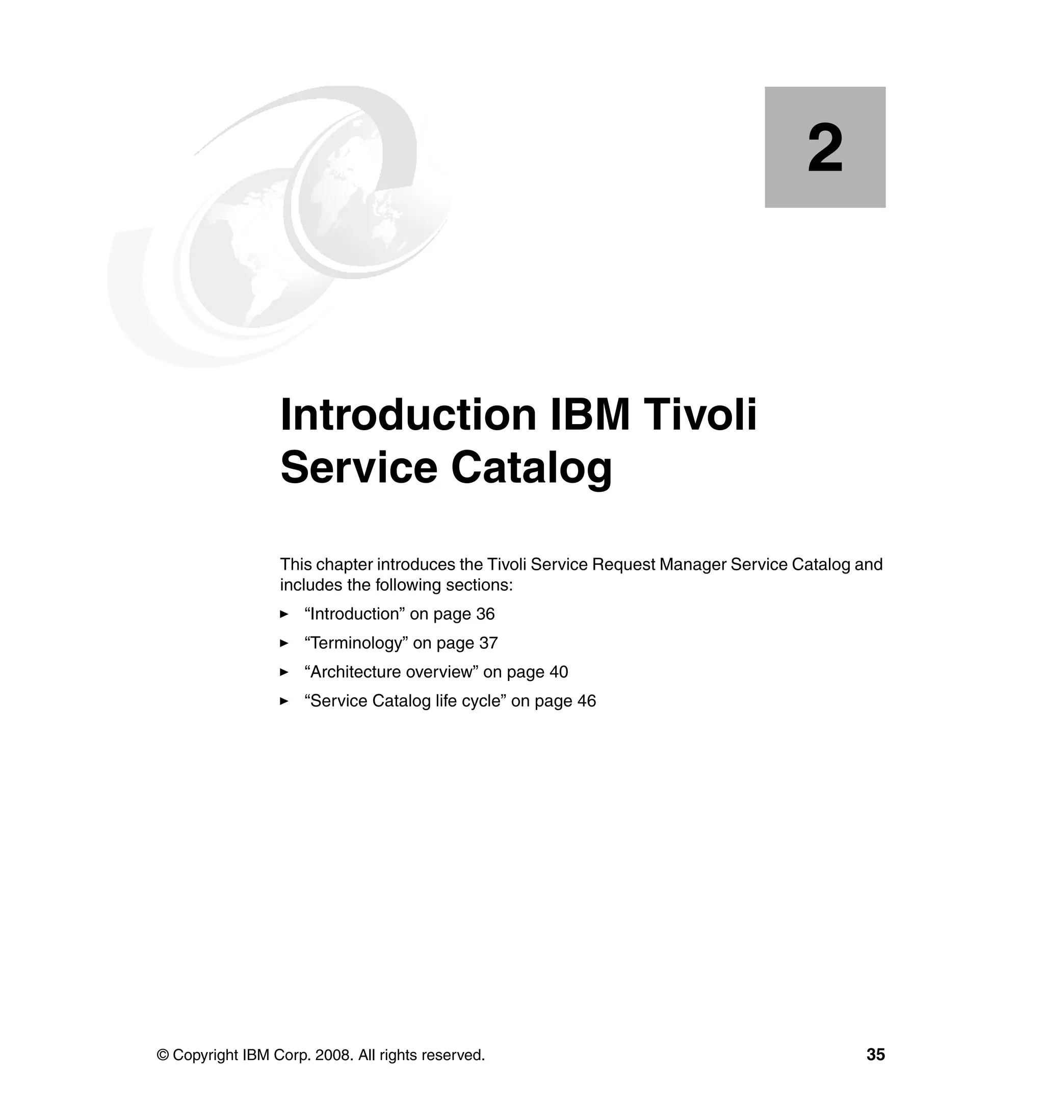 2


    Chapter 2.   Introduction IBM Tivoli
                 Service Catalog
                 This chapter introduces the Tivoli Service Request Manager Service Catalog and
                 includes the following sections:
                     “Introduction” on page 36
                     “Terminology” on page 37
                     “Architecture overview” on page 40
                     “Service Catalog life cycle” on page 46




© Copyright IBM Corp. 2008. All rights reserved.                                            35
 