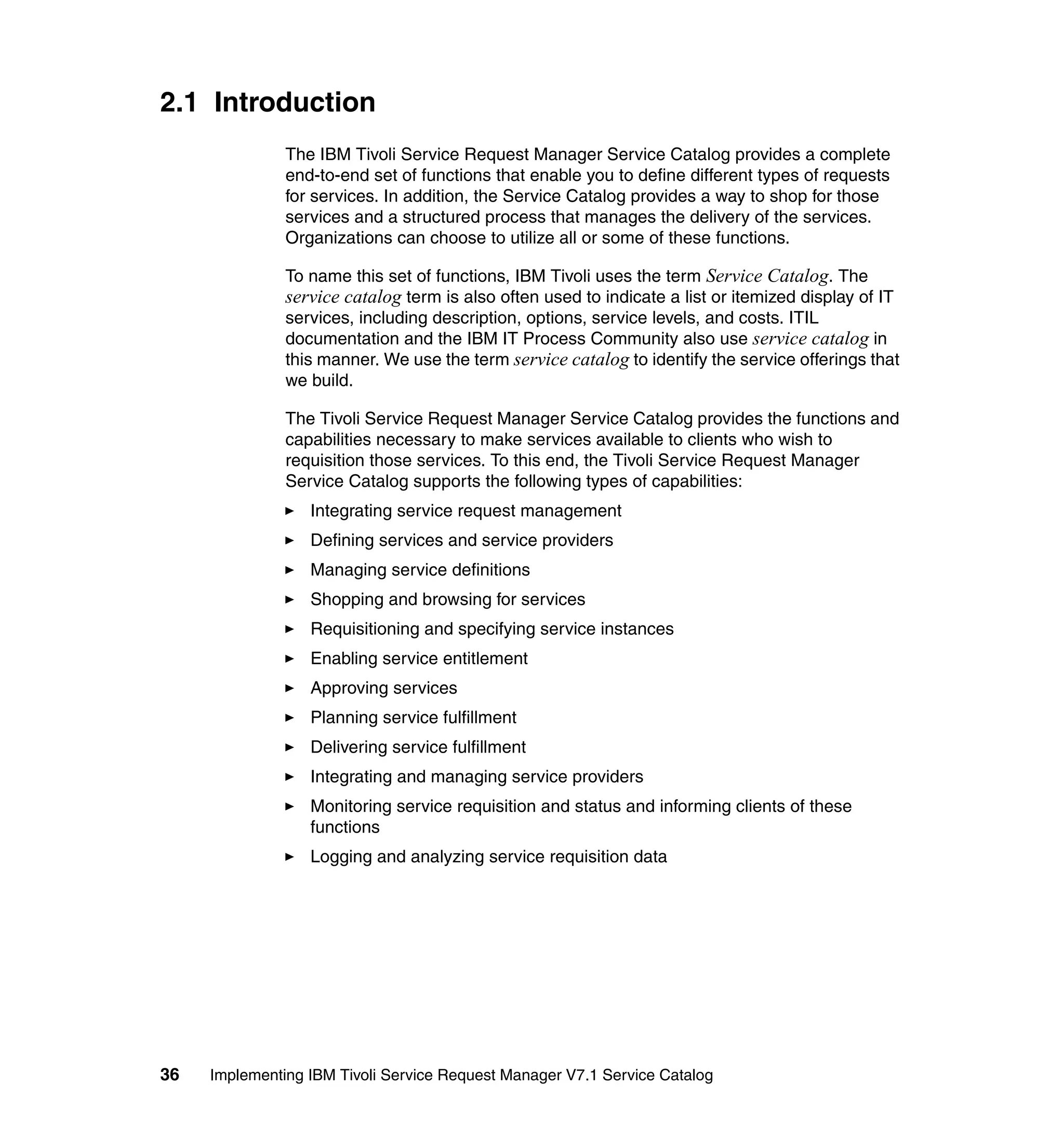 2.1 Introduction
               The IBM Tivoli Service Request Manager Service Catalog provides a complete
               end-to-end set of functions that enable you to define different types of requests
               for services. In addition, the Service Catalog provides a way to shop for those
               services and a structured process that manages the delivery of the services.
               Organizations can choose to utilize all or some of these functions.

               To name this set of functions, IBM Tivoli uses the term Service Catalog. The
               service catalog term is also often used to indicate a list or itemized display of IT
               services, including description, options, service levels, and costs. ITIL
               documentation and the IBM IT Process Community also use service catalog in
               this manner. We use the term service catalog to identify the service offerings that
               we build.

               The Tivoli Service Request Manager Service Catalog provides the functions and
               capabilities necessary to make services available to clients who wish to
               requisition those services. To this end, the Tivoli Service Request Manager
               Service Catalog supports the following types of capabilities:
                  Integrating service request management
                  Defining services and service providers
                  Managing service definitions
                  Shopping and browsing for services
                  Requisitioning and specifying service instances
                  Enabling service entitlement
                  Approving services
                  Planning service fulfillment
                  Delivering service fulfillment
                  Integrating and managing service providers
                  Monitoring service requisition and status and informing clients of these
                  functions
                  Logging and analyzing service requisition data




36   Implementing IBM Tivoli Service Request Manager V7.1 Service Catalog
 