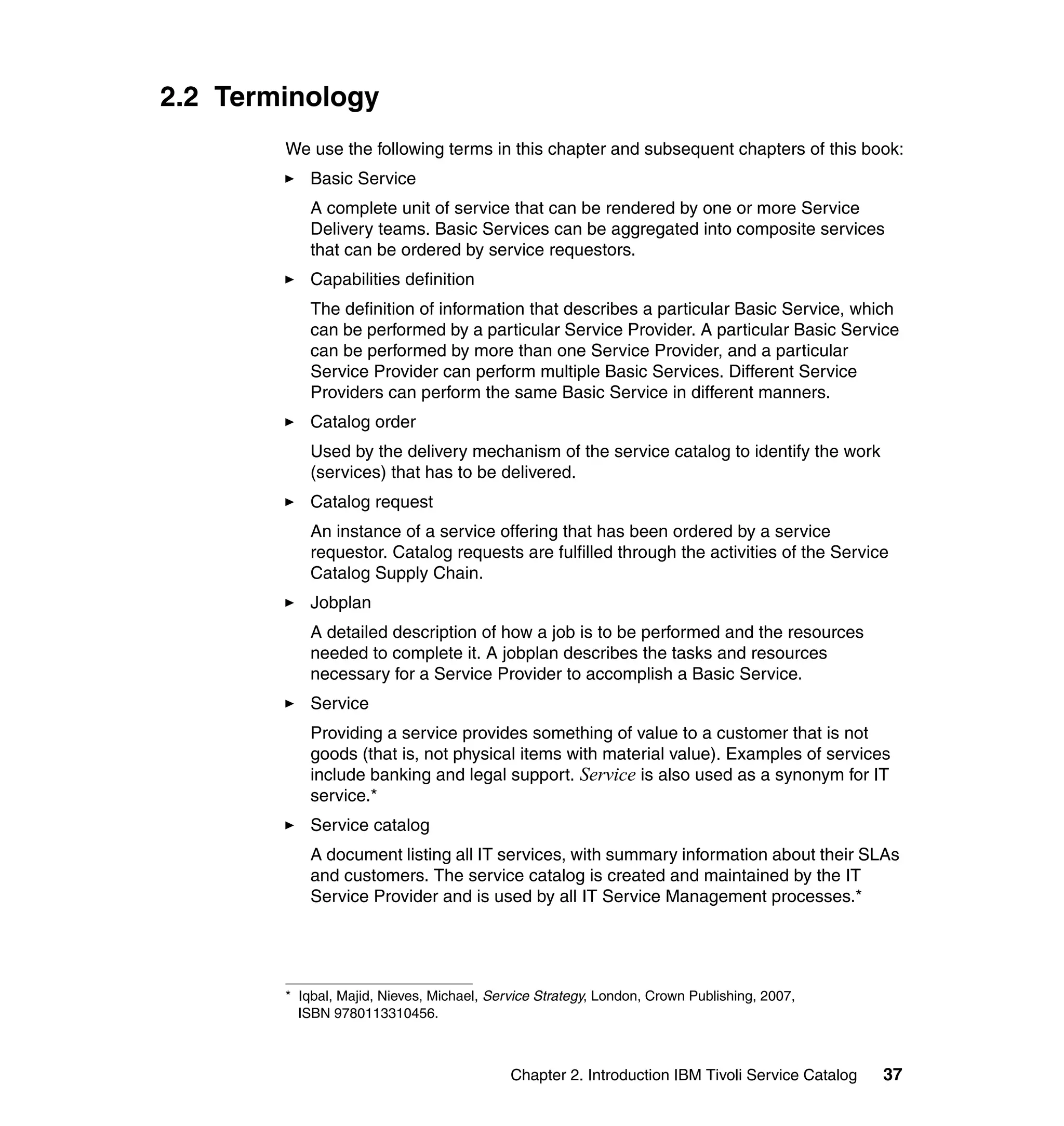 2.2 Terminology
        We use the following terms in this chapter and subsequent chapters of this book:
            Basic Service
            A complete unit of service that can be rendered by one or more Service
            Delivery teams. Basic Services can be aggregated into composite services
            that can be ordered by service requestors.
            Capabilities definition
            The definition of information that describes a particular Basic Service, which
            can be performed by a particular Service Provider. A particular Basic Service
            can be performed by more than one Service Provider, and a particular
            Service Provider can perform multiple Basic Services. Different Service
            Providers can perform the same Basic Service in different manners.
            Catalog order
            Used by the delivery mechanism of the service catalog to identify the work
            (services) that has to be delivered.
            Catalog request
            An instance of a service offering that has been ordered by a service
            requestor. Catalog requests are fulfilled through the activities of the Service
            Catalog Supply Chain.
            Jobplan
            A detailed description of how a job is to be performed and the resources
            needed to complete it. A jobplan describes the tasks and resources
            necessary for a Service Provider to accomplish a Basic Service.
            Service
            Providing a service provides something of value to a customer that is not
            goods (that is, not physical items with material value). Examples of services
            include banking and legal support. Service is also used as a synonym for IT
            service.*
            Service catalog
            A document listing all IT services, with summary information about their SLAs
            and customers. The service catalog is created and maintained by the IT
            Service Provider and is used by all IT Service Management processes.*




        * Iqbal, Majid, Nieves, Michael, Service Strategy, London, Crown Publishing, 2007,
          ISBN 9780113310456.



                                            Chapter 2. Introduction IBM Tivoli Service Catalog   37
 
