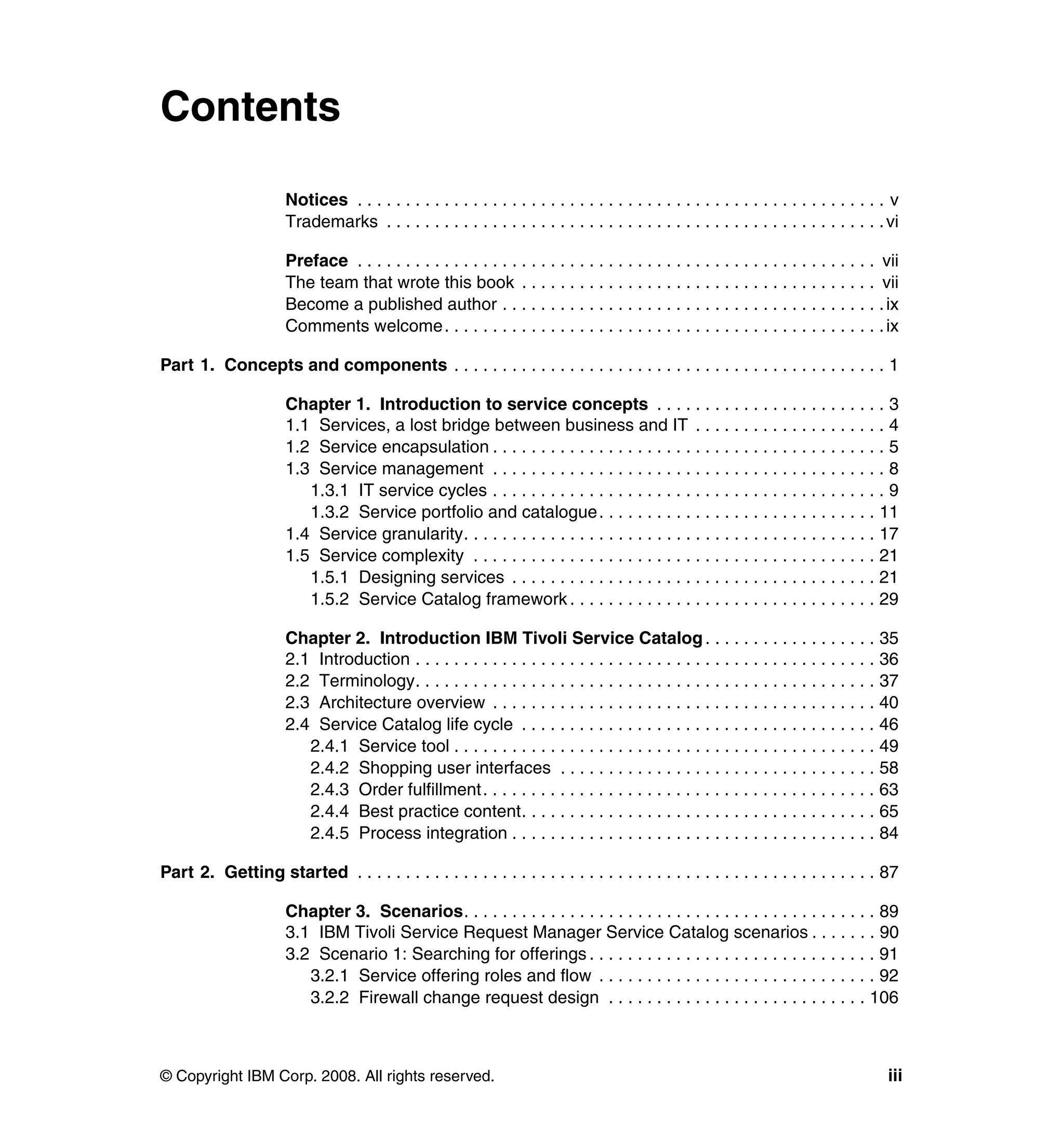 Contents

                      Notices . . . . . . . . . . . . . . . . . . . . . . . . . . . . . . . . . . . . . . . . . . . . . . . . . . . . . . . v
                      Trademarks . . . . . . . . . . . . . . . . . . . . . . . . . . . . . . . . . . . . . . . . . . . . . . . . . . . . vi

                      Preface . . . . . . . . . . . . . . . . . . . . . . . . . . . . . . . . . . . . . . . . . . . . . . . . . . . . . . vii
                      The team that wrote this book . . . . . . . . . . . . . . . . . . . . . . . . . . . . . . . . . . . . . vii
                      Become a published author . . . . . . . . . . . . . . . . . . . . . . . . . . . . . . . . . . . . . . . . ix
                      Comments welcome. . . . . . . . . . . . . . . . . . . . . . . . . . . . . . . . . . . . . . . . . . . . . . ix

Part 1. Concepts and components . . . . . . . . . . . . . . . . . . . . . . . . . . . . . . . . . . . . . . . . . . . . . 1

                      Chapter 1. Introduction to service concepts . . . . . . . . . . . . . . . . . . . . . . . . 3
                      1.1 Services, a lost bridge between business and IT . . . . . . . . . . . . . . . . . . . . 4
                      1.2 Service encapsulation . . . . . . . . . . . . . . . . . . . . . . . . . . . . . . . . . . . . . . . . . 5
                      1.3 Service management . . . . . . . . . . . . . . . . . . . . . . . . . . . . . . . . . . . . . . . . . 8
                         1.3.1 IT service cycles . . . . . . . . . . . . . . . . . . . . . . . . . . . . . . . . . . . . . . . . . 9
                         1.3.2 Service portfolio and catalogue . . . . . . . . . . . . . . . . . . . . . . . . . . . . . 11
                      1.4 Service granularity. . . . . . . . . . . . . . . . . . . . . . . . . . . . . . . . . . . . . . . . . . . 17
                      1.5 Service complexity . . . . . . . . . . . . . . . . . . . . . . . . . . . . . . . . . . . . . . . . . . 21
                         1.5.1 Designing services . . . . . . . . . . . . . . . . . . . . . . . . . . . . . . . . . . . . . . 21
                         1.5.2 Service Catalog framework . . . . . . . . . . . . . . . . . . . . . . . . . . . . . . . . 29

                      Chapter 2. Introduction IBM Tivoli Service Catalog . . . . . . . . . . . . . . . . . . 35
                      2.1 Introduction . . . . . . . . . . . . . . . . . . . . . . . . . . . . . . . . . . . . . . . . . . . . . . . . 36
                      2.2 Terminology. . . . . . . . . . . . . . . . . . . . . . . . . . . . . . . . . . . . . . . . . . . . . . . . 37
                      2.3 Architecture overview . . . . . . . . . . . . . . . . . . . . . . . . . . . . . . . . . . . . . . . . 40
                      2.4 Service Catalog life cycle . . . . . . . . . . . . . . . . . . . . . . . . . . . . . . . . . . . . . 46
                         2.4.1 Service tool . . . . . . . . . . . . . . . . . . . . . . . . . . . . . . . . . . . . . . . . . . . . 49
                         2.4.2 Shopping user interfaces . . . . . . . . . . . . . . . . . . . . . . . . . . . . . . . . . 58
                         2.4.3 Order fulfillment . . . . . . . . . . . . . . . . . . . . . . . . . . . . . . . . . . . . . . . . . 63
                         2.4.4 Best practice content. . . . . . . . . . . . . . . . . . . . . . . . . . . . . . . . . . . . . 65
                         2.4.5 Process integration . . . . . . . . . . . . . . . . . . . . . . . . . . . . . . . . . . . . . . 84

Part 2. Getting started . . . . . . . . . . . . . . . . . . . . . . . . . . . . . . . . . . . . . . . . . . . . . . . . . . . . . . 87

                      Chapter 3. Scenarios. . . . . . . . . . . . . . . . . . . . . . . . . . . . . . . . . . . . . . . . . . . 89
                      3.1 IBM Tivoli Service Request Manager Service Catalog scenarios . . . . . . . 90
                      3.2 Scenario 1: Searching for offerings . . . . . . . . . . . . . . . . . . . . . . . . . . . . . . 91
                         3.2.1 Service offering roles and flow . . . . . . . . . . . . . . . . . . . . . . . . . . . . . 92
                         3.2.2 Firewall change request design . . . . . . . . . . . . . . . . . . . . . . . . . . . 106



© Copyright IBM Corp. 2008. All rights reserved.                                                                                          iii
 