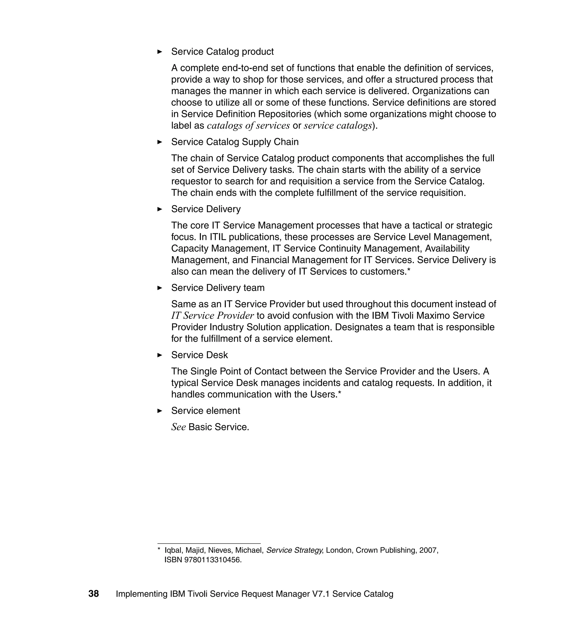 Service Catalog product
                   A complete end-to-end set of functions that enable the definition of services,
                   provide a way to shop for those services, and offer a structured process that
                   manages the manner in which each service is delivered. Organizations can
                   choose to utilize all or some of these functions. Service definitions are stored
                   in Service Definition Repositories (which some organizations might choose to
                   label as catalogs of services or service catalogs).
                   Service Catalog Supply Chain
                   The chain of Service Catalog product components that accomplishes the full
                   set of Service Delivery tasks. The chain starts with the ability of a service
                   requestor to search for and requisition a service from the Service Catalog.
                   The chain ends with the complete fulfillment of the service requisition.
                   Service Delivery
                   The core IT Service Management processes that have a tactical or strategic
                   focus. In ITIL publications, these processes are Service Level Management,
                   Capacity Management, IT Service Continuity Management, Availability
                   Management, and Financial Management for IT Services. Service Delivery is
                   also can mean the delivery of IT Services to customers.*
                   Service Delivery team
                   Same as an IT Service Provider but used throughout this document instead of
                   IT Service Provider to avoid confusion with the IBM Tivoli Maximo Service
                   Provider Industry Solution application. Designates a team that is responsible
                   for the fulfillment of a service element.
                   Service Desk
                   The Single Point of Contact between the Service Provider and the Users. A
                   typical Service Desk manages incidents and catalog requests. In addition, it
                   handles communication with the Users.*
                   Service element
                   See Basic Service.




               * Iqbal, Majid, Nieves, Michael, Service Strategy, London, Crown Publishing, 2007,
                 ISBN 9780113310456.



38   Implementing IBM Tivoli Service Request Manager V7.1 Service Catalog
 