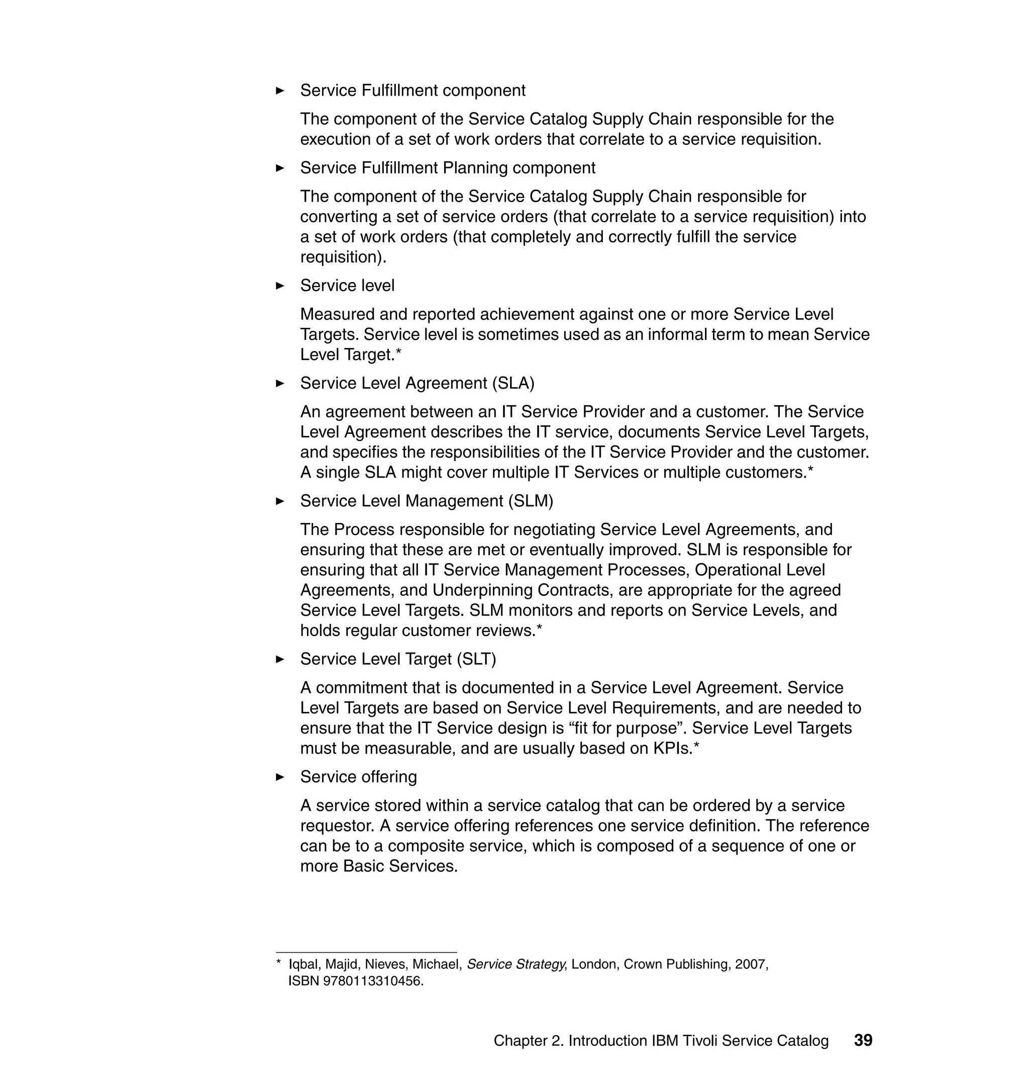 Service Fulfillment component
    The component of the Service Catalog Supply Chain responsible for the
    execution of a set of work orders that correlate to a service requisition.
    Service Fulfillment Planning component
    The component of the Service Catalog Supply Chain responsible for
    converting a set of service orders (that correlate to a service requisition) into
    a set of work orders (that completely and correctly fulfill the service
    requisition).
    Service level
    Measured and reported achievement against one or more Service Level
    Targets. Service level is sometimes used as an informal term to mean Service
    Level Target.*
    Service Level Agreement (SLA)
    An agreement between an IT Service Provider and a customer. The Service
    Level Agreement describes the IT service, documents Service Level Targets,
    and specifies the responsibilities of the IT Service Provider and the customer.
    A single SLA might cover multiple IT Services or multiple customers.*
    Service Level Management (SLM)
    The Process responsible for negotiating Service Level Agreements, and
    ensuring that these are met or eventually improved. SLM is responsible for
    ensuring that all IT Service Management Processes, Operational Level
    Agreements, and Underpinning Contracts, are appropriate for the agreed
    Service Level Targets. SLM monitors and reports on Service Levels, and
    holds regular customer reviews.*
    Service Level Target (SLT)
    A commitment that is documented in a Service Level Agreement. Service
    Level Targets are based on Service Level Requirements, and are needed to
    ensure that the IT Service design is “fit for purpose”. Service Level Targets
    must be measurable, and are usually based on KPIs.*
    Service offering
    A service stored within a service catalog that can be ordered by a service
    requestor. A service offering references one service definition. The reference
    can be to a composite service, which is composed of a sequence of one or
    more Basic Services.




* Iqbal, Majid, Nieves, Michael, Service Strategy, London, Crown Publishing, 2007,
  ISBN 9780113310456.



                                    Chapter 2. Introduction IBM Tivoli Service Catalog   39
 