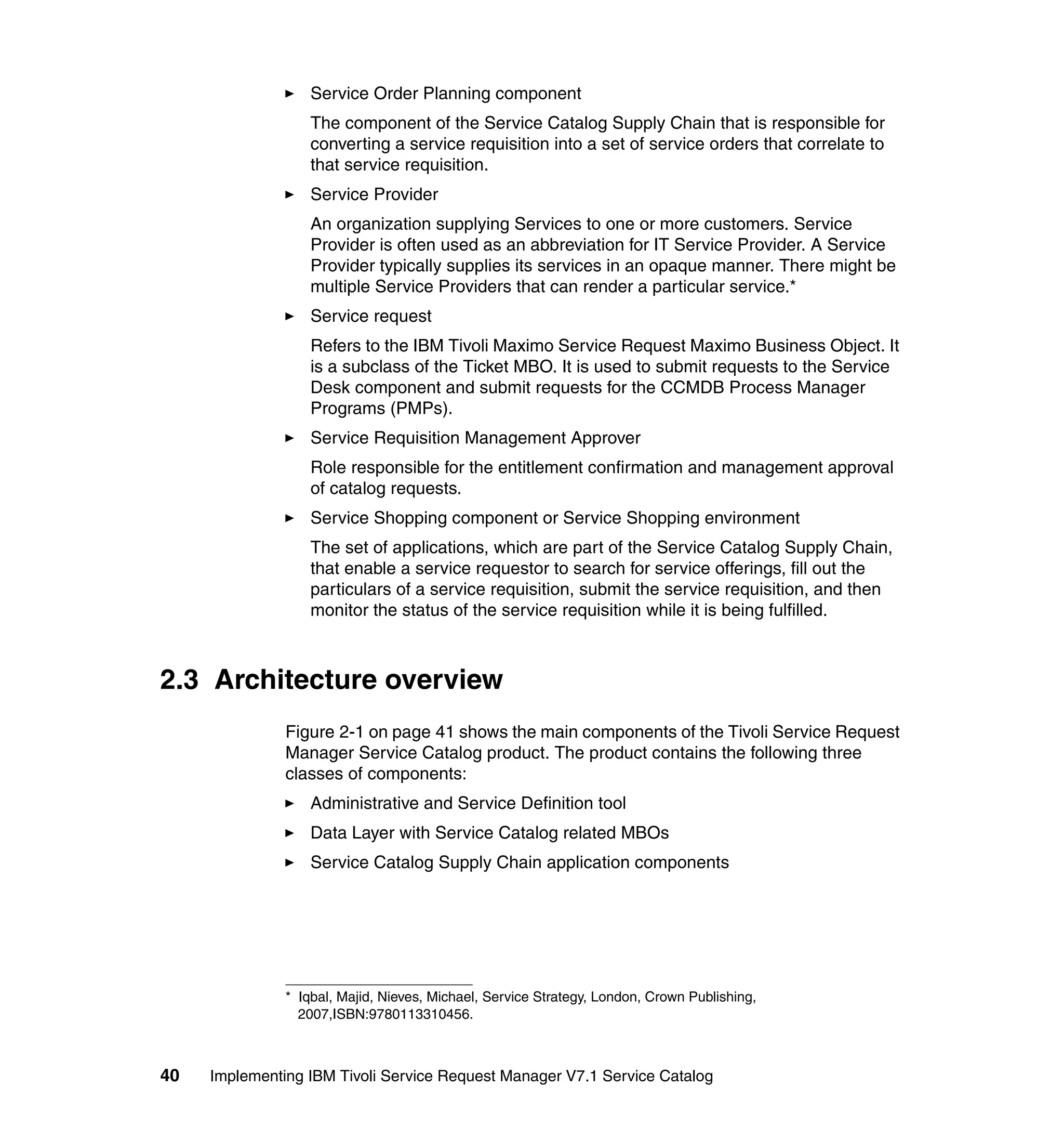 Service Order Planning component
                   The component of the Service Catalog Supply Chain that is responsible for
                   converting a service requisition into a set of service orders that correlate to
                   that service requisition.
                   Service Provider
                   An organization supplying Services to one or more customers. Service
                   Provider is often used as an abbreviation for IT Service Provider. A Service
                   Provider typically supplies its services in an opaque manner. There might be
                   multiple Service Providers that can render a particular service.*
                   Service request
                   Refers to the IBM Tivoli Maximo Service Request Maximo Business Object. It
                   is a subclass of the Ticket MBO. It is used to submit requests to the Service
                   Desk component and submit requests for the CCMDB Process Manager
                   Programs (PMPs).
                   Service Requisition Management Approver
                   Role responsible for the entitlement confirmation and management approval
                   of catalog requests.
                   Service Shopping component or Service Shopping environment
                   The set of applications, which are part of the Service Catalog Supply Chain,
                   that enable a service requestor to search for service offerings, fill out the
                   particulars of a service requisition, submit the service requisition, and then
                   monitor the status of the service requisition while it is being fulfilled.



2.3 Architecture overview
               Figure 2-1 on page 41 shows the main components of the Tivoli Service Request
               Manager Service Catalog product. The product contains the following three
               classes of components:
                   Administrative and Service Definition tool
                   Data Layer with Service Catalog related MBOs
                   Service Catalog Supply Chain application components




               * Iqbal, Majid, Nieves, Michael, Service Strategy, London, Crown Publishing,
                 2007,ISBN:9780113310456.



40   Implementing IBM Tivoli Service Request Manager V7.1 Service Catalog
 