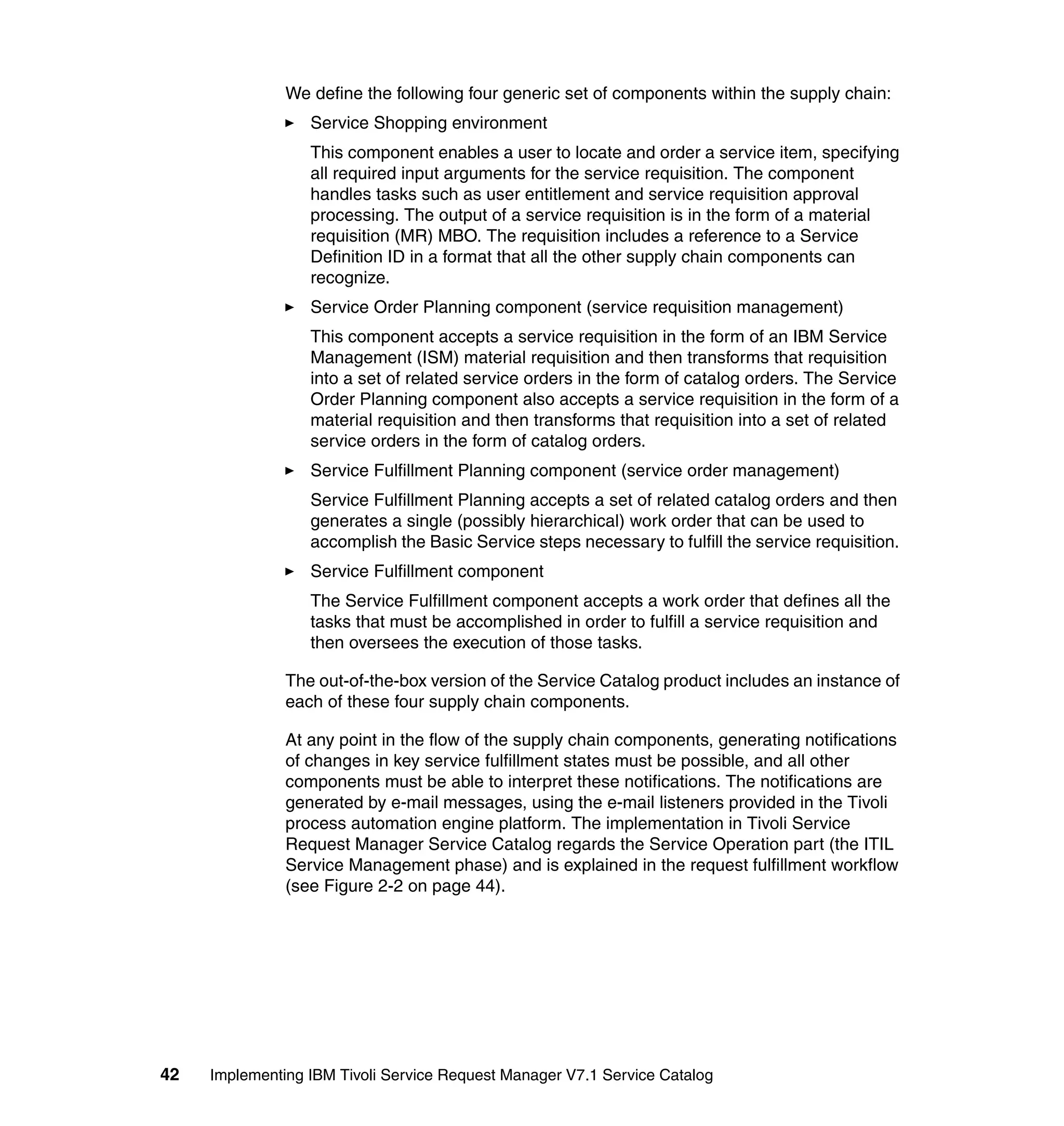 We define the following four generic set of components within the supply chain:
                  Service Shopping environment
                  This component enables a user to locate and order a service item, specifying
                  all required input arguments for the service requisition. The component
                  handles tasks such as user entitlement and service requisition approval
                  processing. The output of a service requisition is in the form of a material
                  requisition (MR) MBO. The requisition includes a reference to a Service
                  Definition ID in a format that all the other supply chain components can
                  recognize.
                  Service Order Planning component (service requisition management)
                  This component accepts a service requisition in the form of an IBM Service
                  Management (ISM) material requisition and then transforms that requisition
                  into a set of related service orders in the form of catalog orders. The Service
                  Order Planning component also accepts a service requisition in the form of a
                  material requisition and then transforms that requisition into a set of related
                  service orders in the form of catalog orders.
                  Service Fulfillment Planning component (service order management)
                  Service Fulfillment Planning accepts a set of related catalog orders and then
                  generates a single (possibly hierarchical) work order that can be used to
                  accomplish the Basic Service steps necessary to fulfill the service requisition.
                  Service Fulfillment component
                  The Service Fulfillment component accepts a work order that defines all the
                  tasks that must be accomplished in order to fulfill a service requisition and
                  then oversees the execution of those tasks.

               The out-of-the-box version of the Service Catalog product includes an instance of
               each of these four supply chain components.

               At any point in the flow of the supply chain components, generating notifications
               of changes in key service fulfillment states must be possible, and all other
               components must be able to interpret these notifications. The notifications are
               generated by e-mail messages, using the e-mail listeners provided in the Tivoli
               process automation engine platform. The implementation in Tivoli Service
               Request Manager Service Catalog regards the Service Operation part (the ITIL
               Service Management phase) and is explained in the request fulfillment workflow
               (see Figure 2-2 on page 44).




42   Implementing IBM Tivoli Service Request Manager V7.1 Service Catalog
 