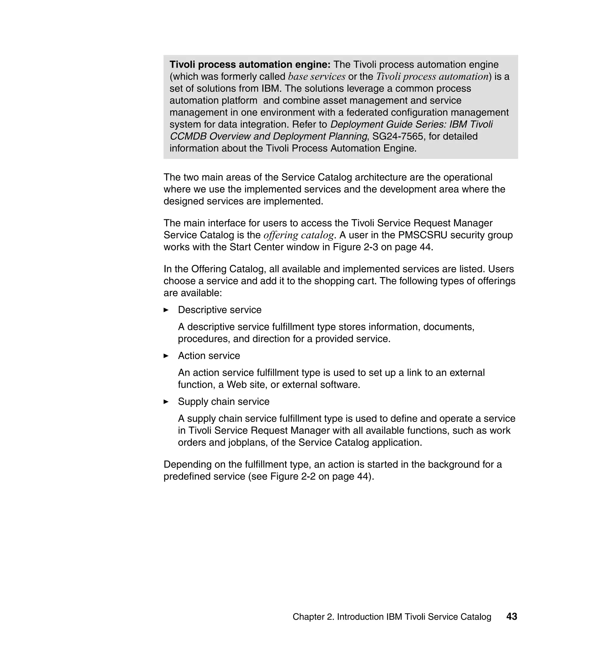 Tivoli process automation engine: The Tivoli process automation engine
 (which was formerly called base services or the Tivoli process automation) is a
 set of solutions from IBM. The solutions leverage a common process
 automation platform and combine asset management and service
 management in one environment with a federated configuration management
 system for data integration. Refer to Deployment Guide Series: IBM Tivoli
 CCMDB Overview and Deployment Planning, SG24-7565, for detailed
 information about the Tivoli Process Automation Engine.

The two main areas of the Service Catalog architecture are the operational
where we use the implemented services and the development area where the
designed services are implemented.

The main interface for users to access the Tivoli Service Request Manager
Service Catalog is the offering catalog. A user in the PMSCSRU security group
works with the Start Center window in Figure 2-3 on page 44.

In the Offering Catalog, all available and implemented services are listed. Users
choose a service and add it to the shopping cart. The following types of offerings
are available:
   Descriptive service
   A descriptive service fulfillment type stores information, documents,
   procedures, and direction for a provided service.
   Action service
   An action service fulfillment type is used to set up a link to an external
   function, a Web site, or external software.
   Supply chain service
   A supply chain service fulfillment type is used to define and operate a service
   in Tivoli Service Request Manager with all available functions, such as work
   orders and jobplans, of the Service Catalog application.

Depending on the fulfillment type, an action is started in the background for a
predefined service (see Figure 2-2 on page 44).




                              Chapter 2. Introduction IBM Tivoli Service Catalog   43
 