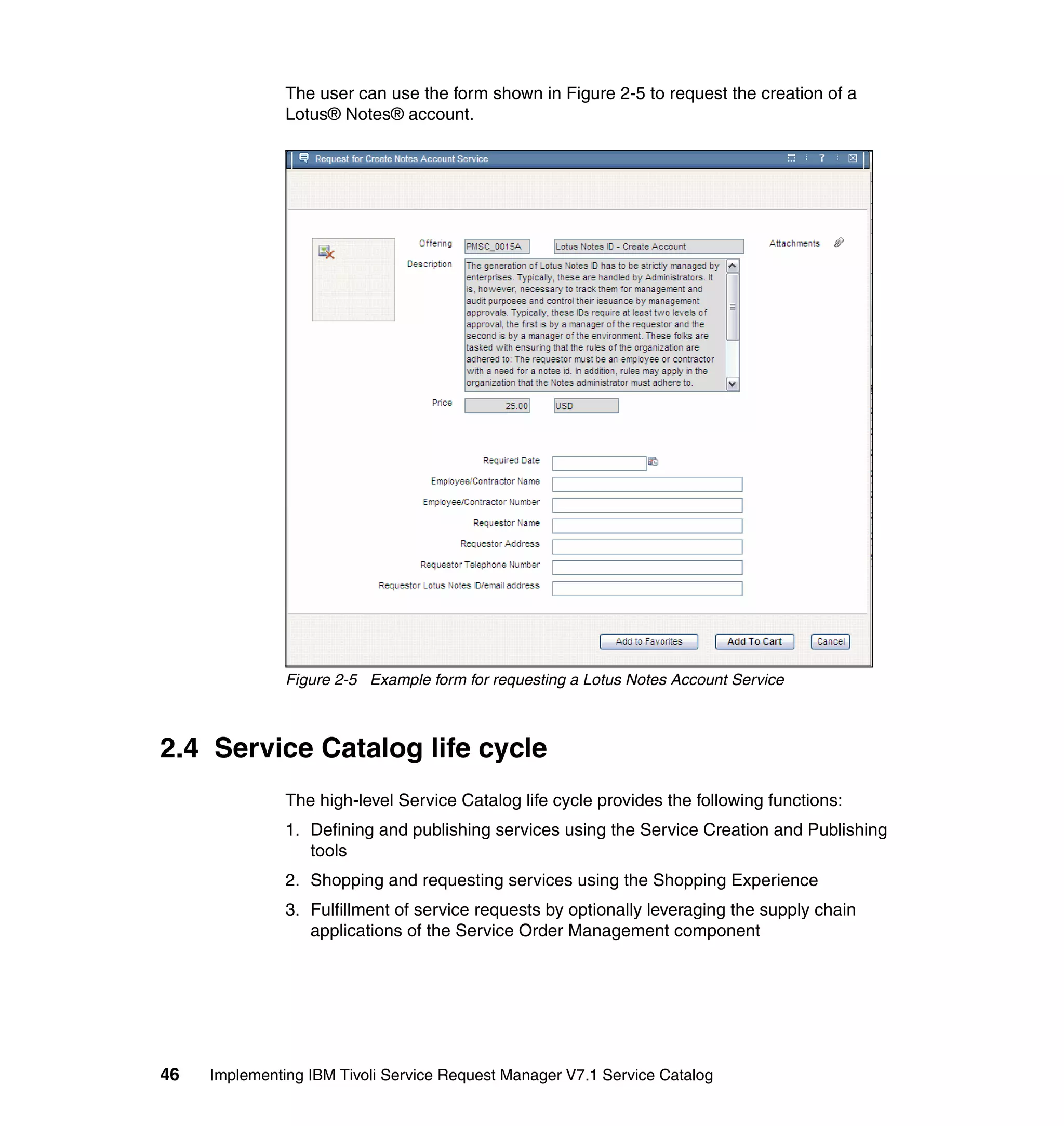 The user can use the form shown in Figure 2-5 to request the creation of a
               Lotus® Notes® account.




               Figure 2-5 Example form for requesting a Lotus Notes Account Service



2.4 Service Catalog life cycle
               The high-level Service Catalog life cycle provides the following functions:
               1. Defining and publishing services using the Service Creation and Publishing
                  tools
               2. Shopping and requesting services using the Shopping Experience
               3. Fulfillment of service requests by optionally leveraging the supply chain
                  applications of the Service Order Management component




46   Implementing IBM Tivoli Service Request Manager V7.1 Service Catalog
 