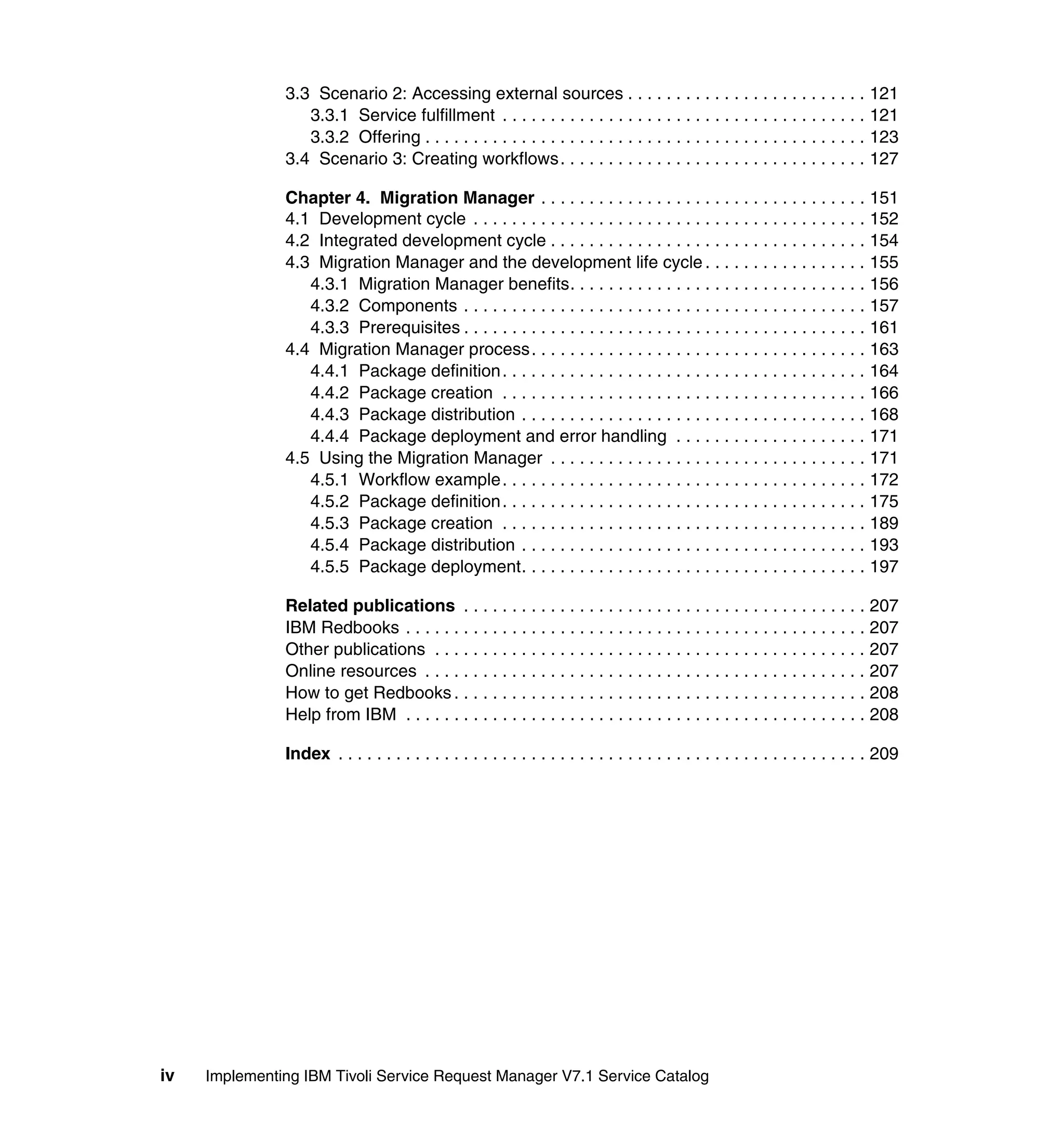 3.3 Scenario 2: Accessing external sources . . . . . . . . . . . . . . . . . . . . . . . . . 121
                  3.3.1 Service fulfillment . . . . . . . . . . . . . . . . . . . . . . . . . . . . . . . . . . . . . . 121
                  3.3.2 Offering . . . . . . . . . . . . . . . . . . . . . . . . . . . . . . . . . . . . . . . . . . . . . . 123
               3.4 Scenario 3: Creating workflows. . . . . . . . . . . . . . . . . . . . . . . . . . . . . . . . 127

               Chapter 4. Migration Manager . . . . . . . . . . . . . . . . . . . . . . . . . . . . . . . . . . 151
               4.1 Development cycle . . . . . . . . . . . . . . . . . . . . . . . . . . . . . . . . . . . . . . . . . 152
               4.2 Integrated development cycle . . . . . . . . . . . . . . . . . . . . . . . . . . . . . . . . . 154
               4.3 Migration Manager and the development life cycle . . . . . . . . . . . . . . . . . 155
                  4.3.1 Migration Manager benefits. . . . . . . . . . . . . . . . . . . . . . . . . . . . . . . 156
                  4.3.2 Components . . . . . . . . . . . . . . . . . . . . . . . . . . . . . . . . . . . . . . . . . . 157
                  4.3.3 Prerequisites . . . . . . . . . . . . . . . . . . . . . . . . . . . . . . . . . . . . . . . . . . 161
               4.4 Migration Manager process. . . . . . . . . . . . . . . . . . . . . . . . . . . . . . . . . . . 163
                  4.4.1 Package definition . . . . . . . . . . . . . . . . . . . . . . . . . . . . . . . . . . . . . . 164
                  4.4.2 Package creation . . . . . . . . . . . . . . . . . . . . . . . . . . . . . . . . . . . . . . 166
                  4.4.3 Package distribution . . . . . . . . . . . . . . . . . . . . . . . . . . . . . . . . . . . . 168
                  4.4.4 Package deployment and error handling . . . . . . . . . . . . . . . . . . . . 171
               4.5 Using the Migration Manager . . . . . . . . . . . . . . . . . . . . . . . . . . . . . . . . . 171
                  4.5.1 Workflow example . . . . . . . . . . . . . . . . . . . . . . . . . . . . . . . . . . . . . . 172
                  4.5.2 Package definition . . . . . . . . . . . . . . . . . . . . . . . . . . . . . . . . . . . . . . 175
                  4.5.3 Package creation . . . . . . . . . . . . . . . . . . . . . . . . . . . . . . . . . . . . . . 189
                  4.5.4 Package distribution . . . . . . . . . . . . . . . . . . . . . . . . . . . . . . . . . . . . 193
                  4.5.5 Package deployment. . . . . . . . . . . . . . . . . . . . . . . . . . . . . . . . . . . . 197

               Related publications . . . . . . . . . . . . . . . . . . . . . . . . . . . . . . . . . . . . . . . . . . 207
               IBM Redbooks . . . . . . . . . . . . . . . . . . . . . . . . . . . . . . . . . . . . . . . . . . . . . . . . 207
               Other publications . . . . . . . . . . . . . . . . . . . . . . . . . . . . . . . . . . . . . . . . . . . . . 207
               Online resources . . . . . . . . . . . . . . . . . . . . . . . . . . . . . . . . . . . . . . . . . . . . . . 207
               How to get Redbooks . . . . . . . . . . . . . . . . . . . . . . . . . . . . . . . . . . . . . . . . . . . 208
               Help from IBM . . . . . . . . . . . . . . . . . . . . . . . . . . . . . . . . . . . . . . . . . . . . . . . . 208

               Index . . . . . . . . . . . . . . . . . . . . . . . . . . . . . . . . . . . . . . . . . . . . . . . . . . . . . . . 209




iv   Implementing IBM Tivoli Service Request Manager V7.1 Service Catalog
 