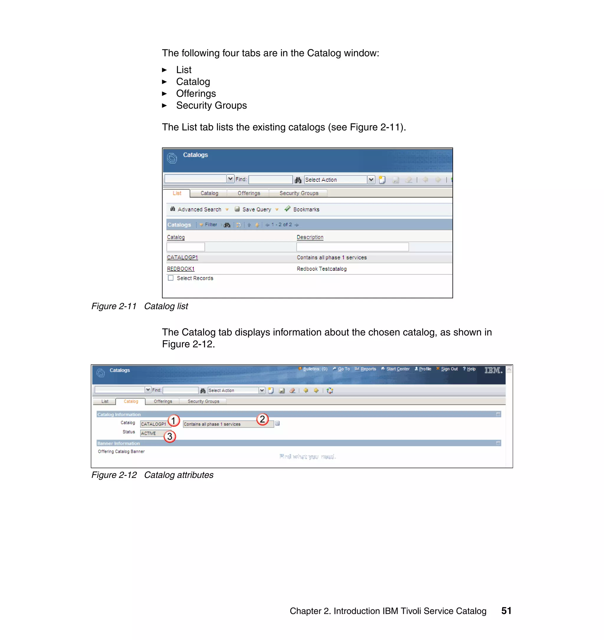 The following four tabs are in the Catalog window:
                     List
                     Catalog
                     Offerings
                     Security Groups

                 The List tab lists the existing catalogs (see Figure 2-11).




Figure 2-11 Catalog list

                 The Catalog tab displays information about the chosen catalog, as shown in
                 Figure 2-12.




Figure 2-12 Catalog attributes




                                               Chapter 2. Introduction IBM Tivoli Service Catalog   51
 