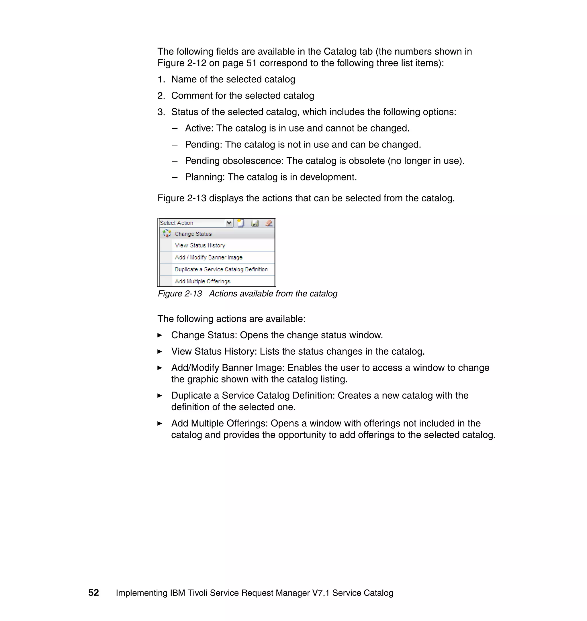 The following fields are available in the Catalog tab (the numbers shown in
               Figure 2-12 on page 51 correspond to the following three list items):
               1. Name of the selected catalog
               2. Comment for the selected catalog
               3. Status of the selected catalog, which includes the following options:
                  – Active: The catalog is in use and cannot be changed.
                  – Pending: The catalog is not in use and can be changed.
                  – Pending obsolescence: The catalog is obsolete (no longer in use).
                  – Planning: The catalog is in development.

               Figure 2-13 displays the actions that can be selected from the catalog.




               Figure 2-13 Actions available from the catalog

               The following actions are available:
                  Change Status: Opens the change status window.
                  View Status History: Lists the status changes in the catalog.
                  Add/Modify Banner Image: Enables the user to access a window to change
                  the graphic shown with the catalog listing.
                  Duplicate a Service Catalog Definition: Creates a new catalog with the
                  definition of the selected one.
                  Add Multiple Offerings: Opens a window with offerings not included in the
                  catalog and provides the opportunity to add offerings to the selected catalog.




52   Implementing IBM Tivoli Service Request Manager V7.1 Service Catalog
 