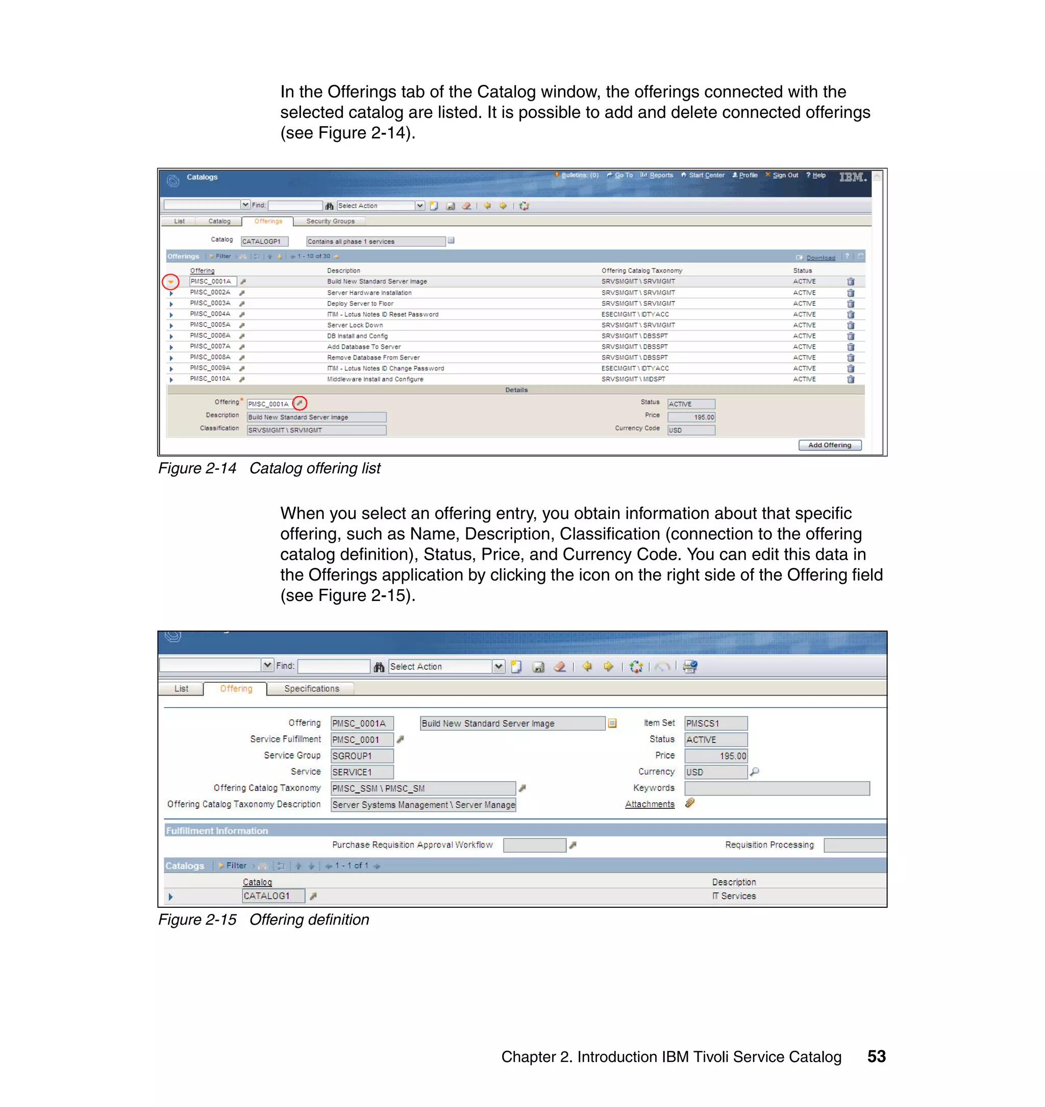 In the Offerings tab of the Catalog window, the offerings connected with the
                  selected catalog are listed. It is possible to add and delete connected offerings
                  (see Figure 2-14).




Figure 2-14 Catalog offering list

                  When you select an offering entry, you obtain information about that specific
                  offering, such as Name, Description, Classification (connection to the offering
                  catalog definition), Status, Price, and Currency Code. You can edit this data in
                  the Offerings application by clicking the icon on the right side of the Offering field
                  (see Figure 2-15).




Figure 2-15 Offering definition




                                                 Chapter 2. Introduction IBM Tivoli Service Catalog   53
 