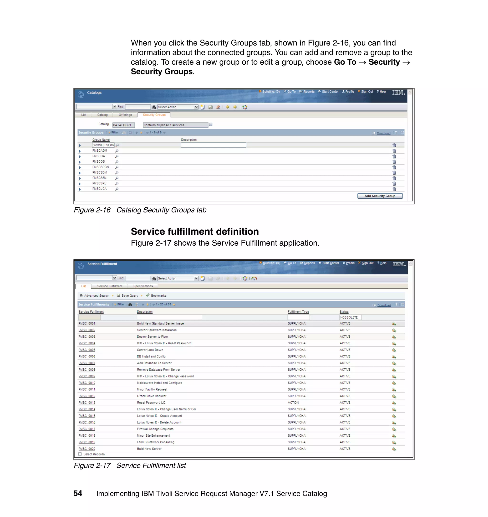 When you click the Security Groups tab, shown in Figure 2-16, you can find
                  information about the connected groups. You can add and remove a group to the
                  catalog. To create a new group or to edit a group, choose Go To → Security →
                  Security Groups.




Figure 2-16 Catalog Security Groups tab


                  Service fulfillment definition
                  Figure 2-17 shows the Service Fulfillment application.




Figure 2-17 Service Fulfillment list


54     Implementing IBM Tivoli Service Request Manager V7.1 Service Catalog
 