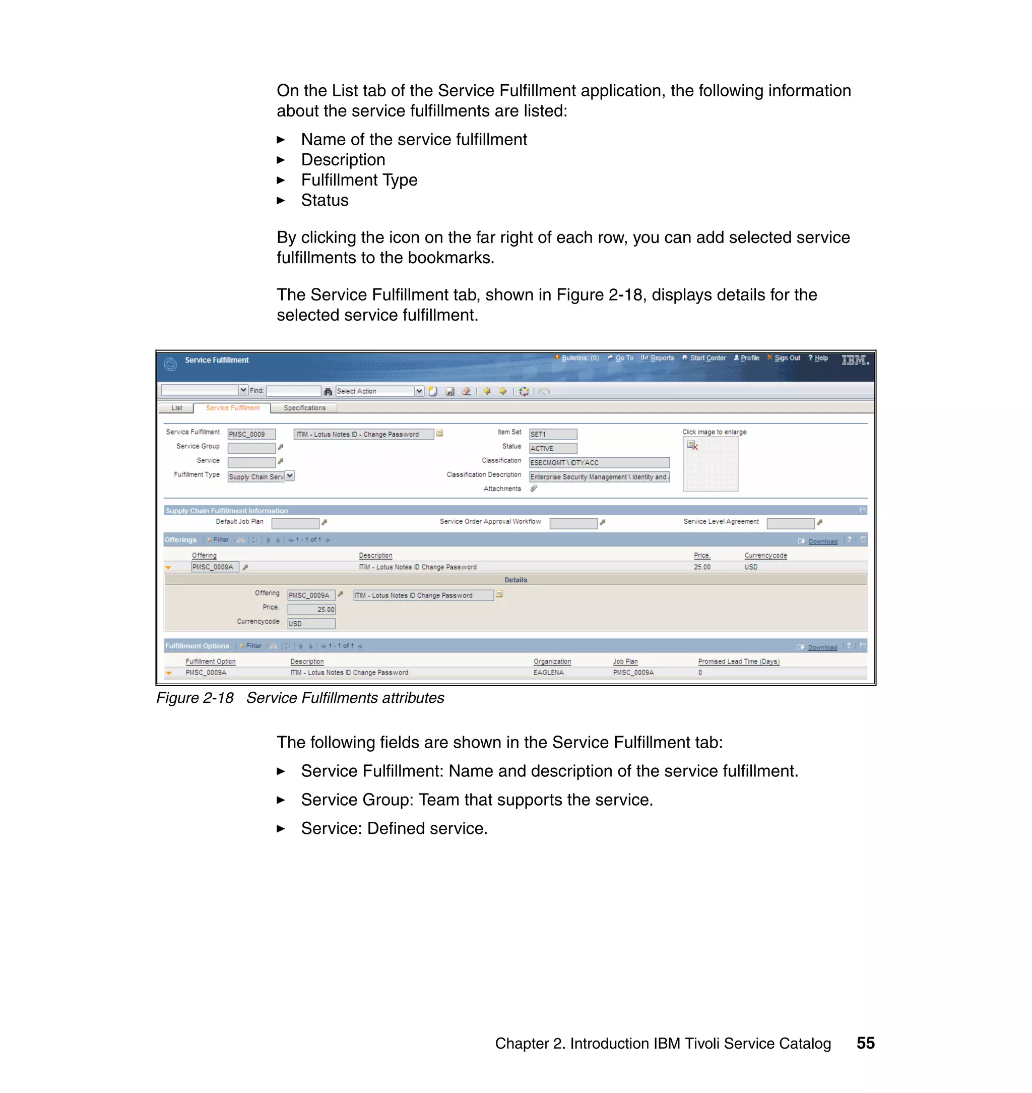On the List tab of the Service Fulfillment application, the following information
                  about the service fulfillments are listed:
                     Name of the service fulfillment
                     Description
                     Fulfillment Type
                     Status

                  By clicking the icon on the far right of each row, you can add selected service
                  fulfillments to the bookmarks.

                  The Service Fulfillment tab, shown in Figure 2-18, displays details for the
                  selected service fulfillment.




Figure 2-18 Service Fulfillments attributes

                  The following fields are shown in the Service Fulfillment tab:
                     Service Fulfillment: Name and description of the service fulfillment.
                     Service Group: Team that supports the service.
                     Service: Defined service.




                                                 Chapter 2. Introduction IBM Tivoli Service Catalog   55
 