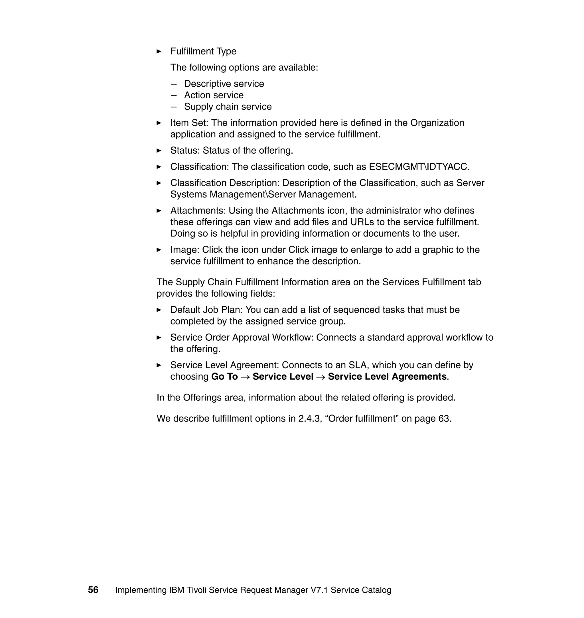 Fulfillment Type
                  The following options are available:
                  – Descriptive service
                  – Action service
                  – Supply chain service
                  Item Set: The information provided here is defined in the Organization
                  application and assigned to the service fulfillment.
                  Status: Status of the offering.
                  Classification: The classification code, such as ESECMGMTIDTYACC.
                  Classification Description: Description of the Classification, such as Server
                  Systems ManagementServer Management.
                  Attachments: Using the Attachments icon, the administrator who defines
                  these offerings can view and add files and URLs to the service fulfillment.
                  Doing so is helpful in providing information or documents to the user.
                  Image: Click the icon under Click image to enlarge to add a graphic to the
                  service fulfillment to enhance the description.

               The Supply Chain Fulfillment Information area on the Services Fulfillment tab
               provides the following fields:
                  Default Job Plan: You can add a list of sequenced tasks that must be
                  completed by the assigned service group.
                  Service Order Approval Workflow: Connects a standard approval workflow to
                  the offering.
                  Service Level Agreement: Connects to an SLA, which you can define by
                  choosing Go To → Service Level → Service Level Agreements.

               In the Offerings area, information about the related offering is provided.

               We describe fulfillment options in 2.4.3, “Order fulfillment” on page 63.




56   Implementing IBM Tivoli Service Request Manager V7.1 Service Catalog
 
