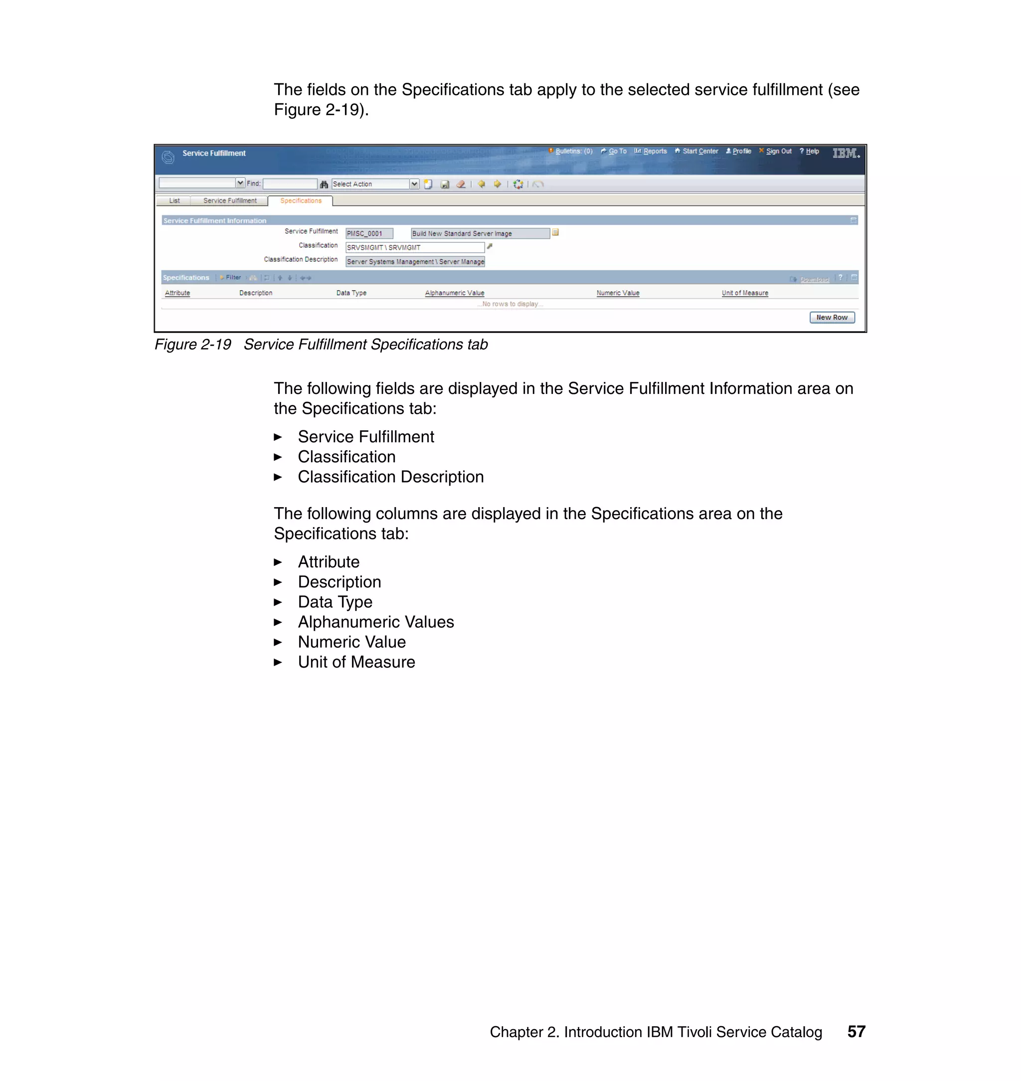 The fields on the Specifications tab apply to the selected service fulfillment (see
                 Figure 2-19).




Figure 2-19 Service Fulfillment Specifications tab

                 The following fields are displayed in the Service Fulfillment Information area on
                 the Specifications tab:
                     Service Fulfillment
                     Classification
                     Classification Description

                 The following columns are displayed in the Specifications area on the
                 Specifications tab:
                     Attribute
                     Description
                     Data Type
                     Alphanumeric Values
                     Numeric Value
                     Unit of Measure




                                                     Chapter 2. Introduction IBM Tivoli Service Catalog   57
 