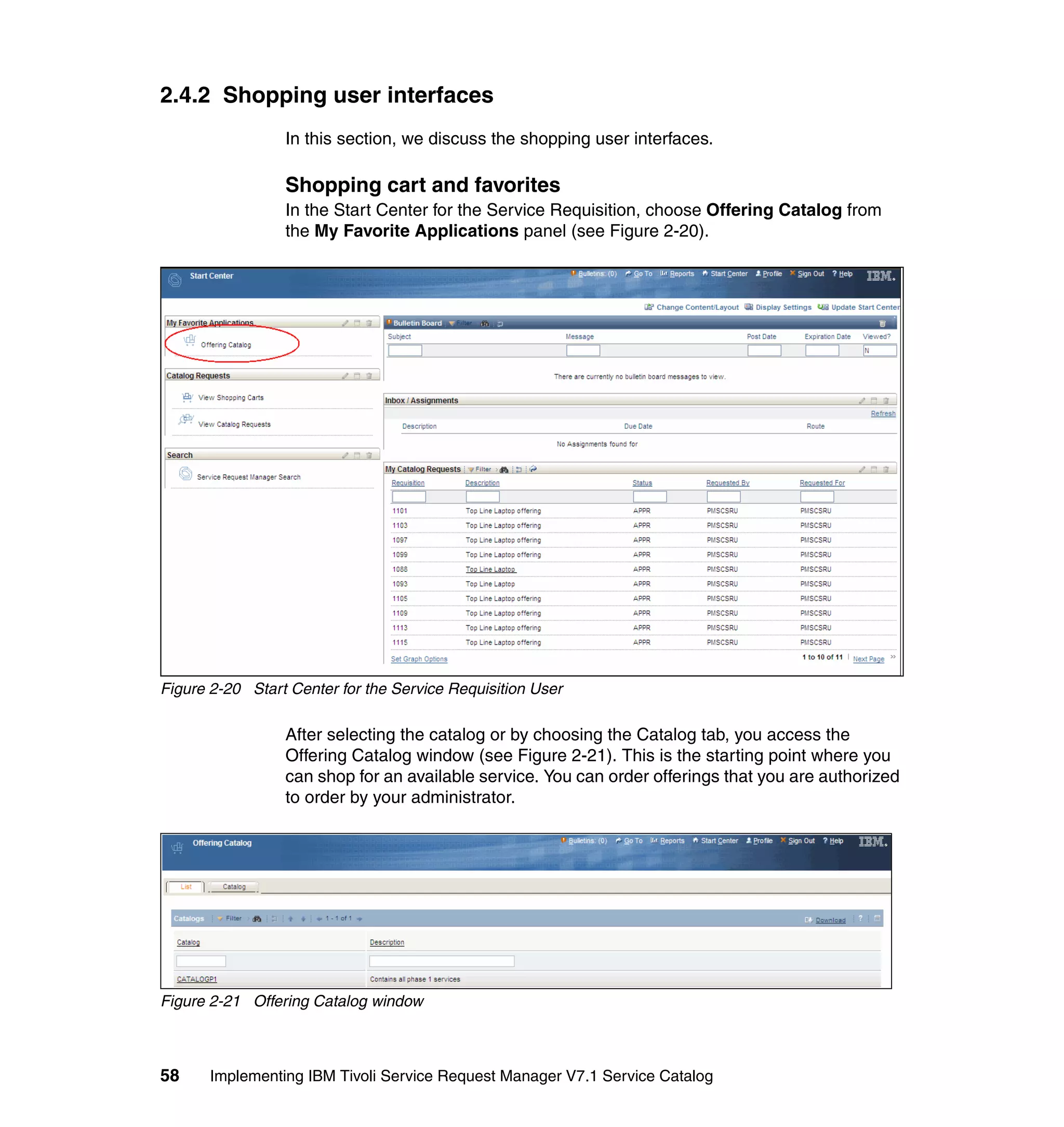 2.4.2 Shopping user interfaces
                 In this section, we discuss the shopping user interfaces.

                 Shopping cart and favorites
                 In the Start Center for the Service Requisition, choose Offering Catalog from
                 the My Favorite Applications panel (see Figure 2-20).




Figure 2-20 Start Center for the Service Requisition User

                 After selecting the catalog or by choosing the Catalog tab, you access the
                 Offering Catalog window (see Figure 2-21). This is the starting point where you
                 can shop for an available service. You can order offerings that you are authorized
                 to order by your administrator.




Figure 2-21 Offering Catalog window



58     Implementing IBM Tivoli Service Request Manager V7.1 Service Catalog
 
