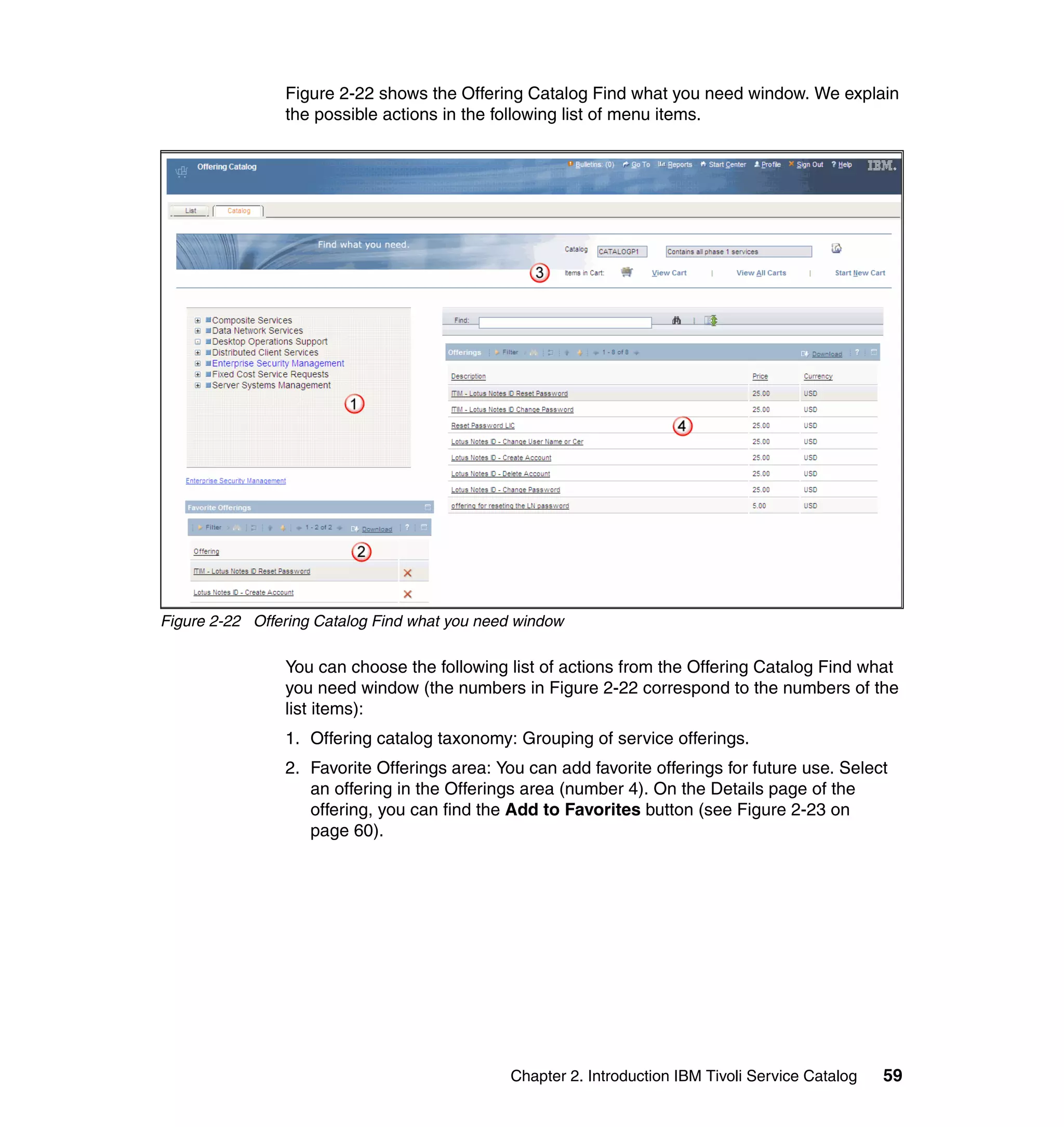 Figure 2-22 shows the Offering Catalog Find what you need window. We explain
                the possible actions in the following list of menu items.




Figure 2-22 Offering Catalog Find what you need window

                You can choose the following list of actions from the Offering Catalog Find what
                you need window (the numbers in Figure 2-22 correspond to the numbers of the
                list items):
                1. Offering catalog taxonomy: Grouping of service offerings.
                2. Favorite Offerings area: You can add favorite offerings for future use. Select
                   an offering in the Offerings area (number 4). On the Details page of the
                   offering, you can find the Add to Favorites button (see Figure 2-23 on
                   page 60).




                                              Chapter 2. Introduction IBM Tivoli Service Catalog   59
 