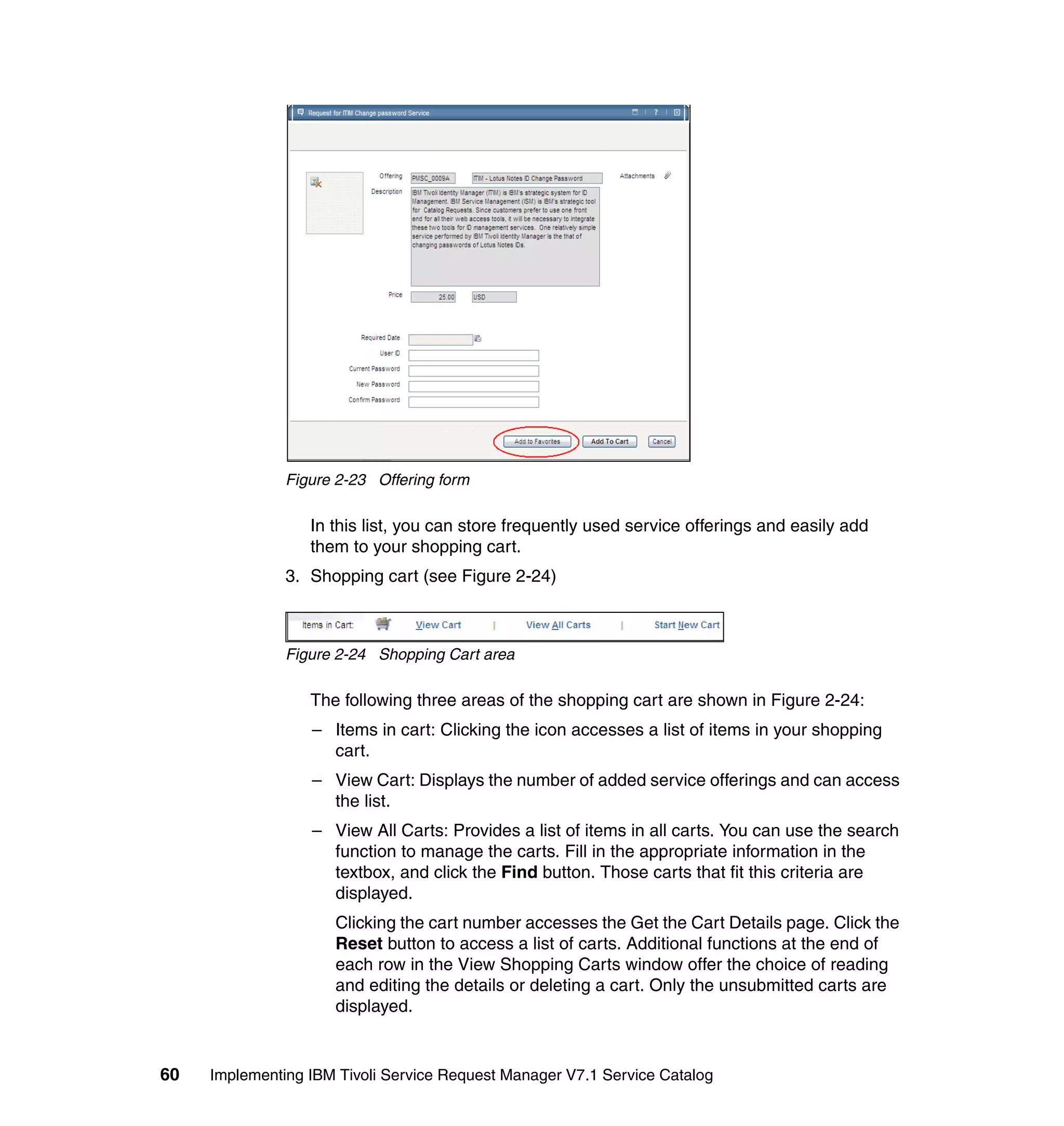 Figure 2-23 Offering form

                  In this list, you can store frequently used service offerings and easily add
                  them to your shopping cart.
               3. Shopping cart (see Figure 2-24)



               Figure 2-24 Shopping Cart area

                  The following three areas of the shopping cart are shown in Figure 2-24:
                  – Items in cart: Clicking the icon accesses a list of items in your shopping
                    cart.
                  – View Cart: Displays the number of added service offerings and can access
                    the list.
                  – View All Carts: Provides a list of items in all carts. You can use the search
                    function to manage the carts. Fill in the appropriate information in the
                    textbox, and click the Find button. Those carts that fit this criteria are
                    displayed.
                     Clicking the cart number accesses the Get the Cart Details page. Click the
                     Reset button to access a list of carts. Additional functions at the end of
                     each row in the View Shopping Carts window offer the choice of reading
                     and editing the details or deleting a cart. Only the unsubmitted carts are
                     displayed.


60   Implementing IBM Tivoli Service Request Manager V7.1 Service Catalog
 