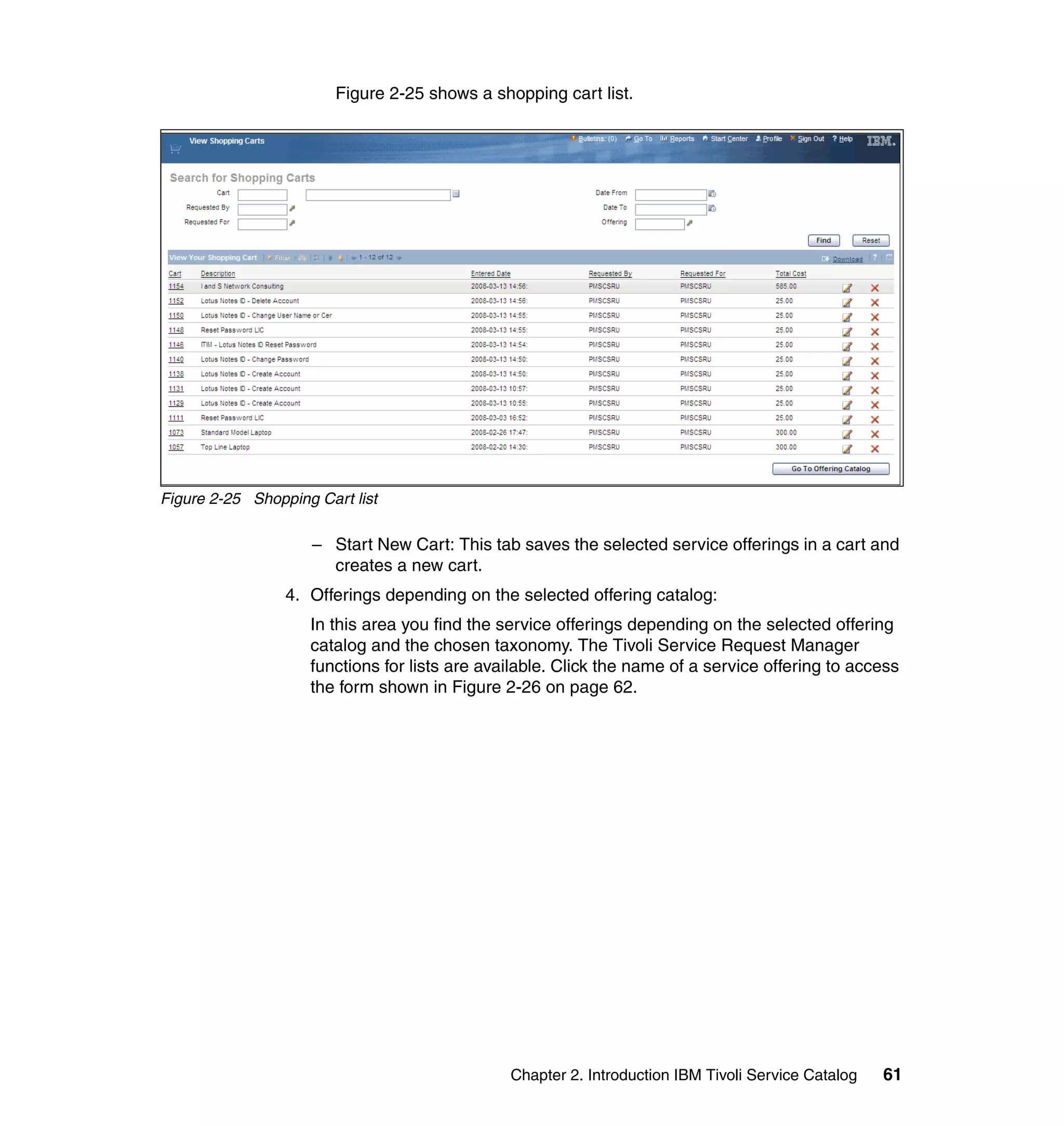 Figure 2-25 shows a shopping cart list.




Figure 2-25 Shopping Cart list

                    – Start New Cart: This tab saves the selected service offerings in a cart and
                      creates a new cart.
                 4. Offerings depending on the selected offering catalog:
                    In this area you find the service offerings depending on the selected offering
                    catalog and the chosen taxonomy. The Tivoli Service Request Manager
                    functions for lists are available. Click the name of a service offering to access
                    the form shown in Figure 2-26 on page 62.




                                               Chapter 2. Introduction IBM Tivoli Service Catalog   61
 