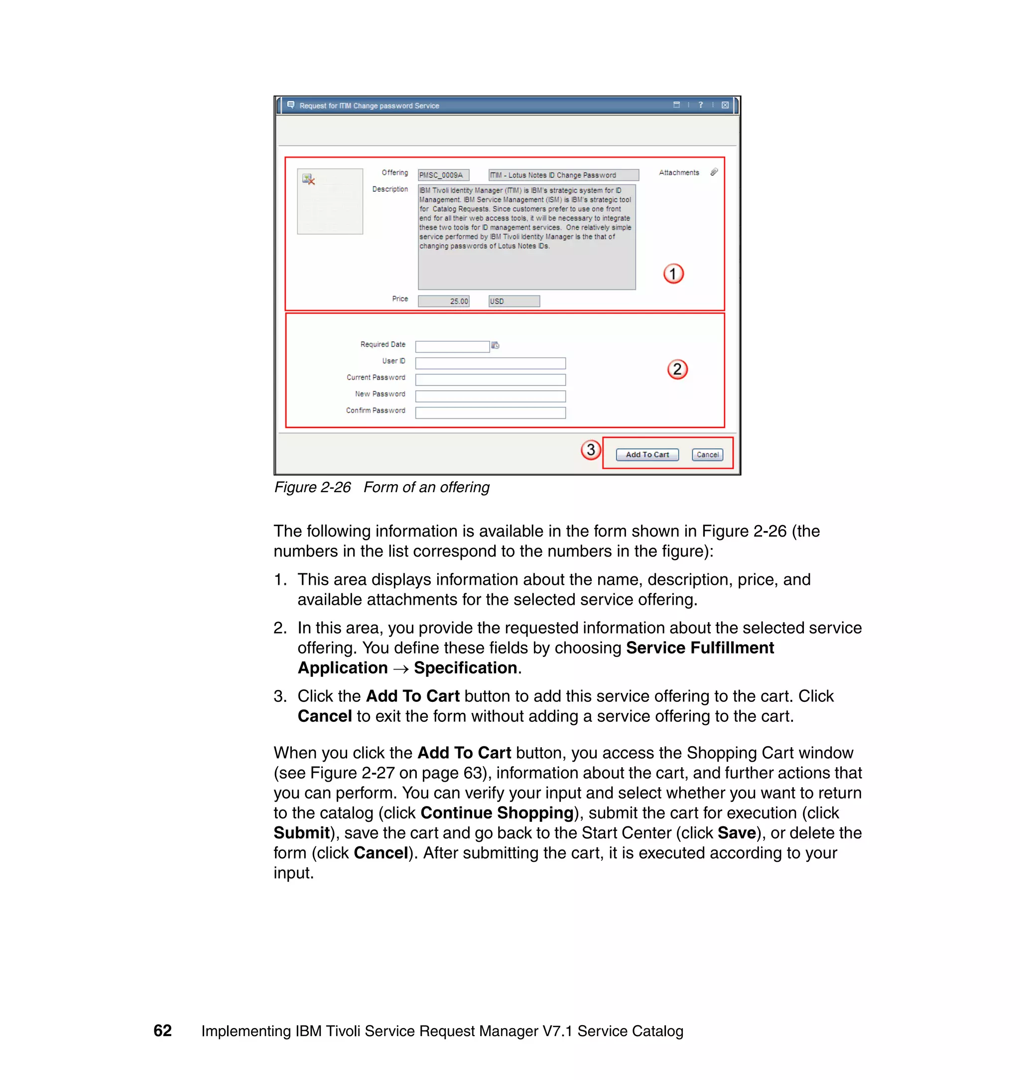 Figure 2-26 Form of an offering

               The following information is available in the form shown in Figure 2-26 (the
               numbers in the list correspond to the numbers in the figure):
               1. This area displays information about the name, description, price, and
                  available attachments for the selected service offering.
               2. In this area, you provide the requested information about the selected service
                  offering. You define these fields by choosing Service Fulfillment
                  Application → Specification.
               3. Click the Add To Cart button to add this service offering to the cart. Click
                  Cancel to exit the form without adding a service offering to the cart.

               When you click the Add To Cart button, you access the Shopping Cart window
               (see Figure 2-27 on page 63), information about the cart, and further actions that
               you can perform. You can verify your input and select whether you want to return
               to the catalog (click Continue Shopping), submit the cart for execution (click
               Submit), save the cart and go back to the Start Center (click Save), or delete the
               form (click Cancel). After submitting the cart, it is executed according to your
               input.




62   Implementing IBM Tivoli Service Request Manager V7.1 Service Catalog
 