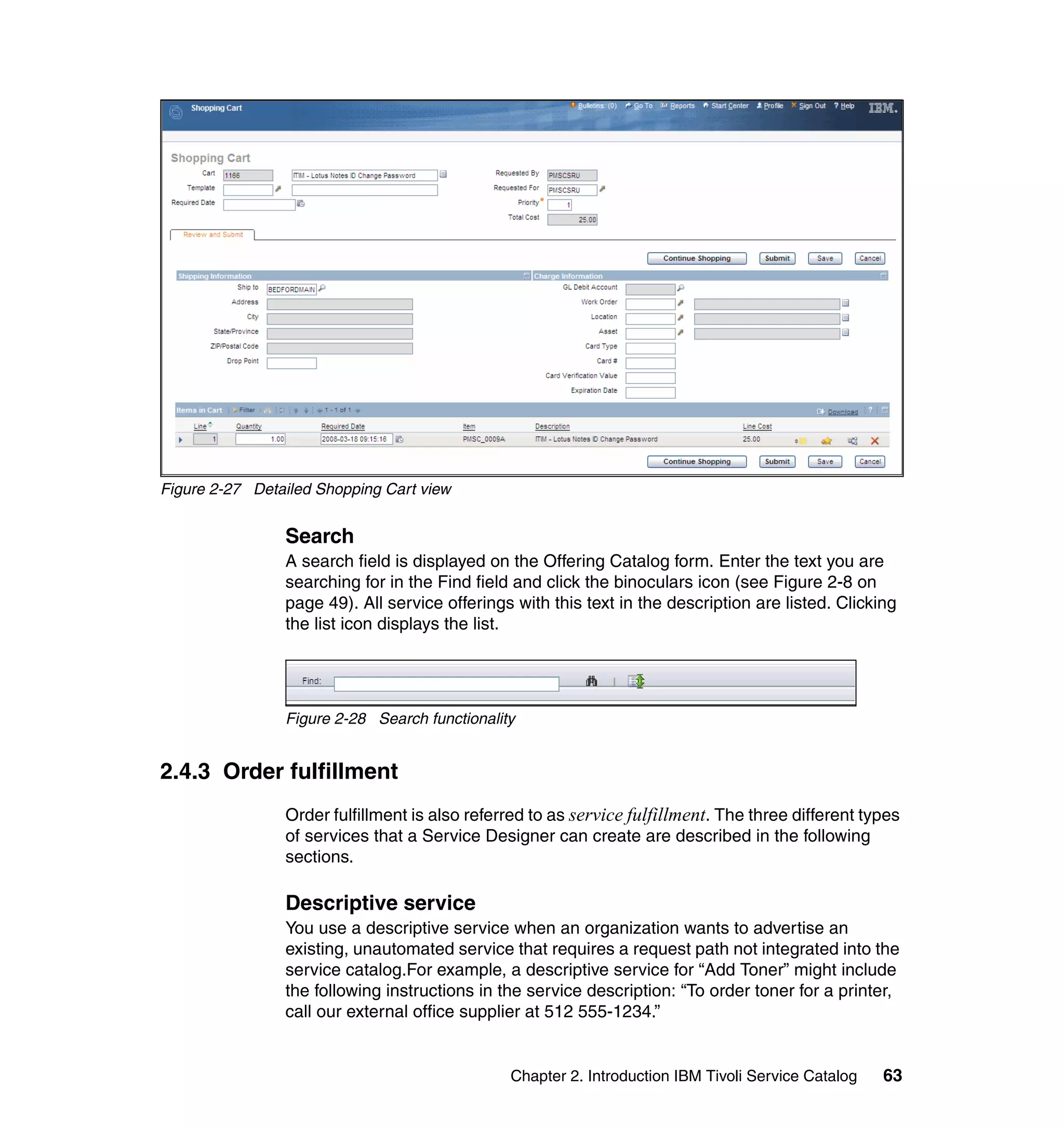 Figure 2-27 Detailed Shopping Cart view


                Search
                A search field is displayed on the Offering Catalog form. Enter the text you are
                searching for in the Find field and click the binoculars icon (see Figure 2-8 on
                page 49). All service offerings with this text in the description are listed. Clicking
                the list icon displays the list.




                Figure 2-28 Search functionality


2.4.3 Order fulfillment
                Order fulfillment is also referred to as service fulfillment. The three different types
                of services that a Service Designer can create are described in the following
                sections.

                Descriptive service
                You use a descriptive service when an organization wants to advertise an
                existing, unautomated service that requires a request path not integrated into the
                service catalog.For example, a descriptive service for “Add Toner” might include
                the following instructions in the service description: “To order toner for a printer,
                call our external office supplier at 512 555-1234.”


                                               Chapter 2. Introduction IBM Tivoli Service Catalog   63
 