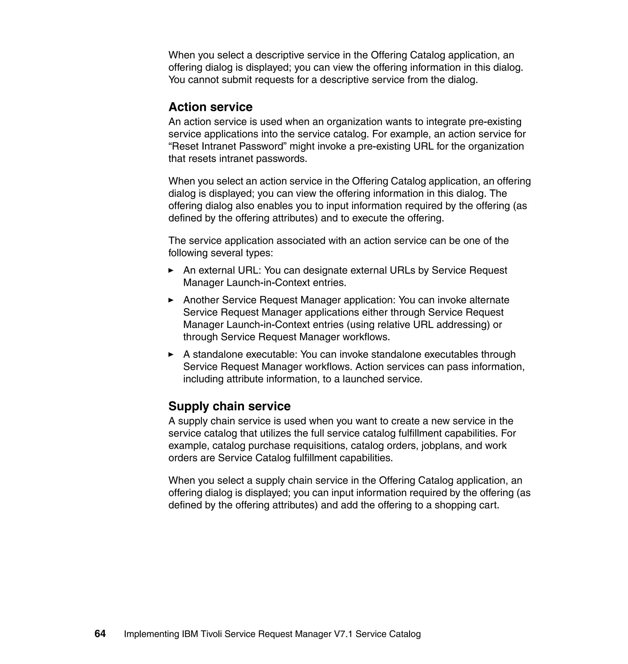 When you select a descriptive service in the Offering Catalog application, an
               offering dialog is displayed; you can view the offering information in this dialog.
               You cannot submit requests for a descriptive service from the dialog.

               Action service
               An action service is used when an organization wants to integrate pre-existing
               service applications into the service catalog. For example, an action service for
               “Reset Intranet Password” might invoke a pre-existing URL for the organization
               that resets intranet passwords.

               When you select an action service in the Offering Catalog application, an offering
               dialog is displayed; you can view the offering information in this dialog. The
               offering dialog also enables you to input information required by the offering (as
               defined by the offering attributes) and to execute the offering.

               The service application associated with an action service can be one of the
               following several types:
                  An external URL: You can designate external URLs by Service Request
                  Manager Launch-in-Context entries.
                  Another Service Request Manager application: You can invoke alternate
                  Service Request Manager applications either through Service Request
                  Manager Launch-in-Context entries (using relative URL addressing) or
                  through Service Request Manager workflows.
                  A standalone executable: You can invoke standalone executables through
                  Service Request Manager workflows. Action services can pass information,
                  including attribute information, to a launched service.

               Supply chain service
               A supply chain service is used when you want to create a new service in the
               service catalog that utilizes the full service catalog fulfillment capabilities. For
               example, catalog purchase requisitions, catalog orders, jobplans, and work
               orders are Service Catalog fulfillment capabilities.

               When you select a supply chain service in the Offering Catalog application, an
               offering dialog is displayed; you can input information required by the offering (as
               defined by the offering attributes) and add the offering to a shopping cart.




64   Implementing IBM Tivoli Service Request Manager V7.1 Service Catalog
 